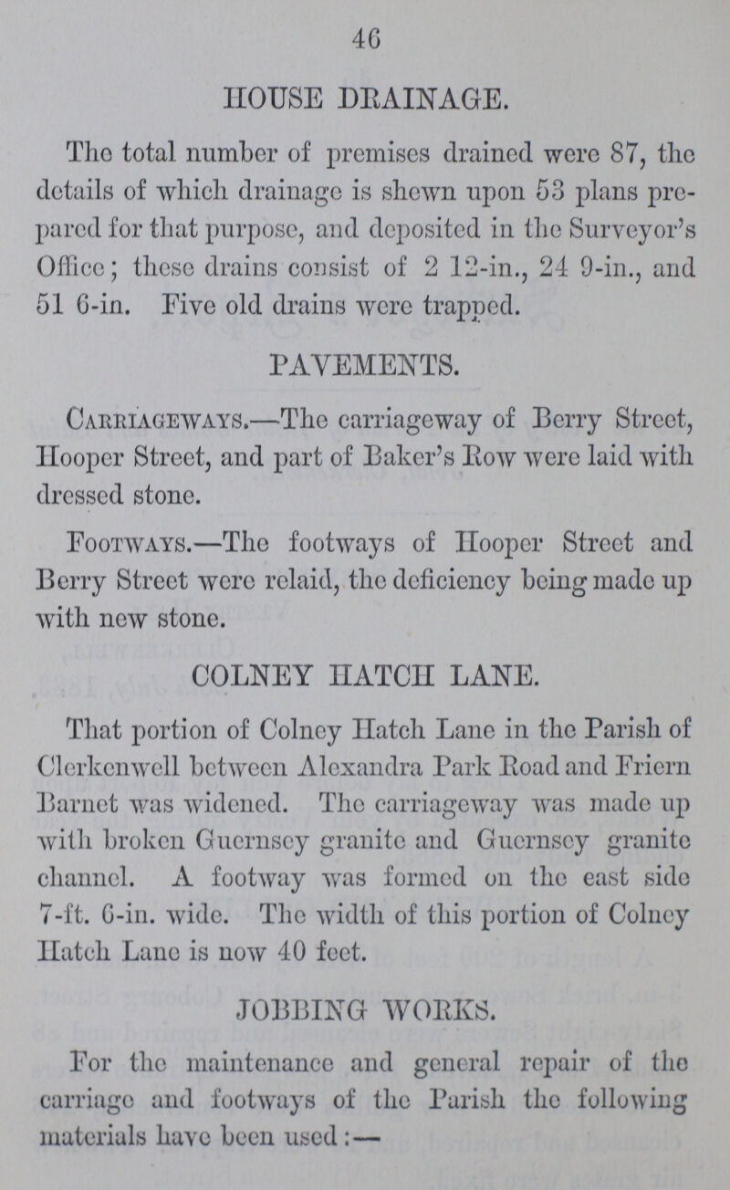 4 G HOUSE DRAINAGE. The total number of premises drained were 87, the details of which drainage is shewn upon 53 plans pre pared for that purpose, and deposited in the Surveyor's Office; these drains consist of 2 12-in., 24 9-in., and 51 6-in. Five old drains were trapped. PAVEMENTS. Carriageways.—The carriageway of Perry Street, Hooper Street, and part of Baker's Row were laid with dressed stone. Footways.—The footways of Hooper Street and Berry Street were relaid, the deficiency being made up with new stone. COLNEY HATCH LANE. That portion of Colney Hatch Lane in the Parish of Clerkenwell between Alexandra Park Road and Friern Barnet was widened. The carriageway was made up with broken Guernsey granite and Guernsey granite channel. A footway was formed on the east side 7-ft. 6-in. wide. The width of this portion of Colney Hatch Lane is now 40 feet. JOBBING WORKS. For the maintenance and general repair of the carriage and footways of the Parish the following materials have been used:—