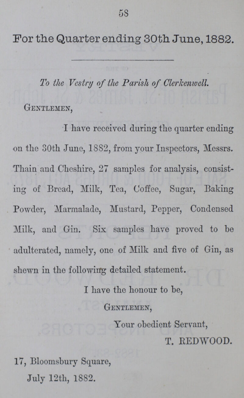 58 For the Quarter ending 30th June, 1882. To the Vestry of the Parish of Clerkenwell. Gentlemen, I have received during the quarter ending on the 30th June, 1882, from your Inspectors, Messrs. Thain and Cheshire, 27 samples for analysis, consist ing of Bread, Milk, Tea, Coffee, Sugar, Baking Powder, Marmalade, Mustard, Pepper, Condensed Milk, and Gin. Six samples have proved to be adulterated, namely, one of Milk and five of Gin, as shewn in the following detailed statement. I have the honour to be, Gentlemen, Your obedient Servant, T. BEDWOOD. 17, Bloomsbury Square, July 12th, 1882.