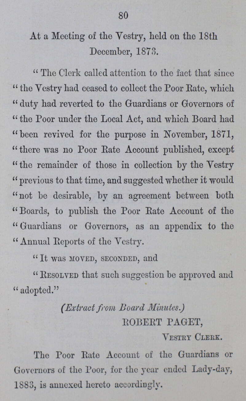 80 At a Meeting of the Vestry, held on the 18 th December, 1873. The Clerk called attention to the fact that since the Vestry had ceased to collect the Poor Rate, which duty had reverted to the Guardians or Governors of  the Poor under the Local Act, and which Board had been revived for the purpose in November, 1871,  there was no Poor Bate Account published, except the remainder of those in collection by the Vestry previous to that time, and suggested whether it would not be desirable, by an agreement between both Boards, to publish the Poor Rate Account of the Guardians or Governors, as an appendix to the Annual Reports of the Vestry.  It was moved, seconded, and Resolved that such suggestion be approved and adopted. (Extract from Board Minutes.) ROBERT PAGET, Vestry Clerk. The Poor Rate Account of the Guardians or Governors of the Poor, for the year ended Lady-day, 1883, is annexed hereto accordingly.