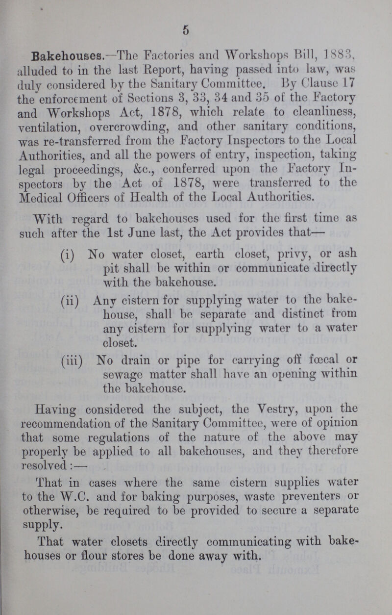 5 Bakehouses.—The Factories and Workshops Bill, 1883, alluded to in the last Report, having passed into law, was duly considered by the Sanitary Committee. By Clause 17 the enforcement of Sections 3, 33, 34 and 35 of the Factory and Workshops Act, 1878, which relate to cleanliness, ventilation, overcrowding, and other sanitary conditions, was re-transferrod from the Factory Inspectors to the Local Authorities, and all the powers of entry, inspection, taking legal proceedings, &c., conferred upon the Factory In spectors by the Act of 1878, were transferred to the Medical Officers of Health of the Local Authorities. With regard to bakehouses used for the first time as such after the 1st June last, the Act provides that— (i) No water closet, earth closet, privy, or ash pit shall be within or communicate directly with the bakehouse. (ii) Any cistern for supplying water to the bake¬ house, shall be separate and distinct from any cistern for supplying water to a water closet. (iii) No drain or pipe for carrying off foecal or sewage matter shall have an opening within the bakehouse. Having considered the subject, the Vestry, upon the recommendation of the Sanitary Committee, were of opinion that some regulations of the nature of the above may properly be applied to all bakehouses, and they therefore resolved:— That in cases where the same cistern supplies water to the W.C. and for baking purposes, waste preventers or otherwise, be required to be provided to secure a separate supply. That water closets directly communicating with bake houses or flour stores be done away with.