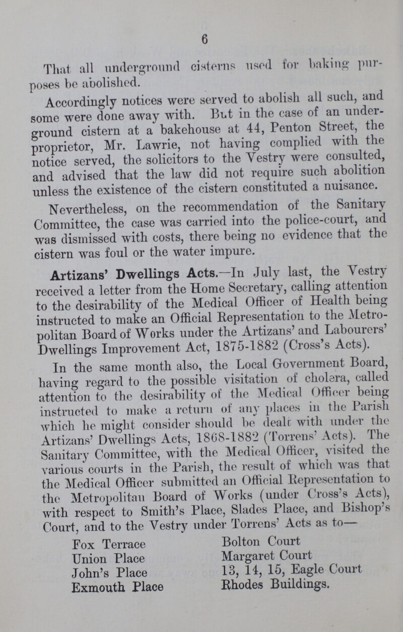 6 That all underground cisterns used for baking pur poses be abolished. Accordingly notices were served to abolish all such, and some were done away with. But in the case of an under ground cistern at a bakehouse at 44, Penton Street, the proprietor, Mr. Lawrie, not having complied with the notice served, the solicitors to the Vestry were consulted, and advised that the law did not require such abolition unless the existence of the cistern constituted a nuisance. Nevertheless, on the recommendation of the Sanitary Committee, the case was carried into the police-court, and was dismissed with costs, there being no evidence that the cistern was foul or the water impure. Artizans' Dwellings Acts.—In July last, the Vestry received a letter from the Home Secretary, calling attention to the desirability of the Medical Officer of Health being instructed to make an Official Representation to the Metro politan Board of Works under the Artizans' and Labourers' Dwellings Improvement Act, 1875-1882 (Cross's Acts). In the same month also, the Local Government Board, having regard to the possible visitation of cholera, called attention to the desirability of the Medical Officer being instructed to make a return of any places in the Parish which he might consider should be deals with under the Artizans' Dwellings Acts, 1868-1882 (Torrens' Acts). The Sanitary Committee, with the Medical Officer, visited the various courts in the Parish, the result of which was that the Medical Officer submitted an Official Representation to the Metropolitan Board of Works (under Cross's Acts), with respect to Smith's Place, Slades Place, and Bishop's Court, and to the Vestry under Torrens' Acts as to— Fox Terrace Bolton Court Union Place Margaret Court John's Place 13, 14, 15, Eagle Court Exmouth Place Rhodes Buildings.