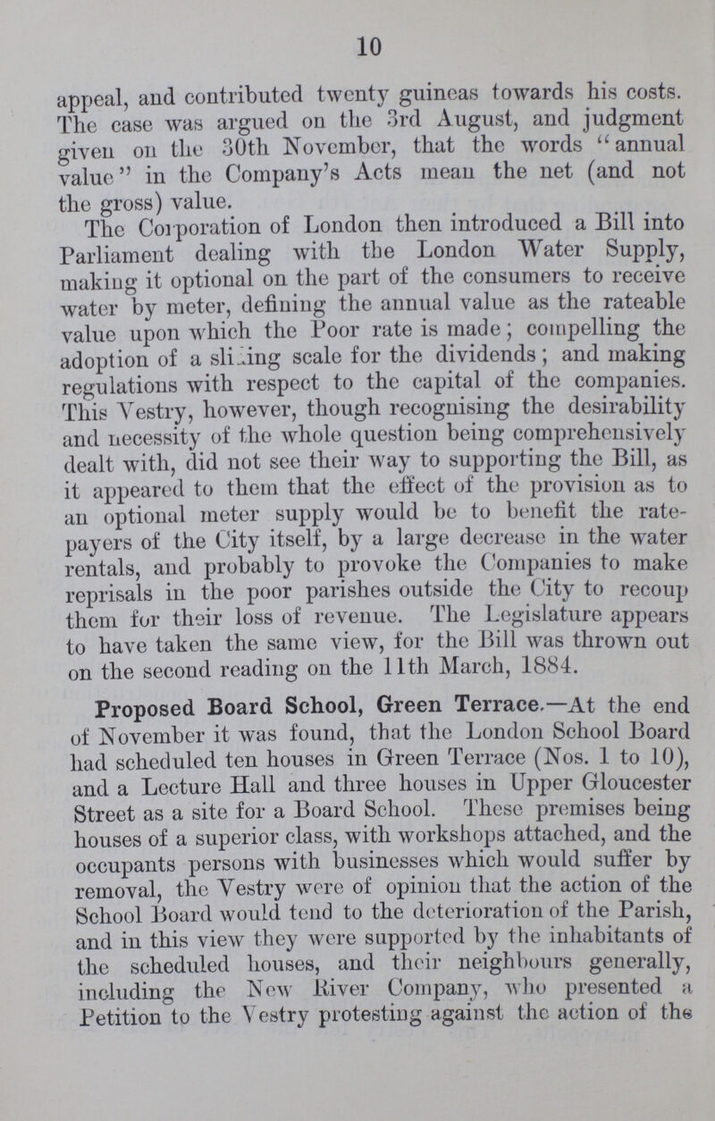 10 appeal, and contributed twenty guineas towards his costs. The case was argued on the 3rd August, and judgment given on the 30th November, that the words annual value in the Company's Acts mean the net (and not the gross) value. The Corporation of London then introduced a Bill into Parliament dealing with the London Water Supply, making it optional on the part of the consumers to receive water by meter, defining the annual value as the rateable value upon which the Poor rate is made; compelling the adoption of a sliding scale for the dividends; and making regulations with respect to the capital of the companies. This Vestry, however, though recognising the desirability and necessity of the whole question being comprehensively dealt with, did not see their way to supporting the Bill, as it appeared to them that the effect of the provision as to an optional meter supply would be to benefit the rate payers of the City itself, by a large decrease in the water rentals, and probably to provoke the Companies to make reprisals in the poor parishes outside the City to recoup them for their loss of revenue. The Legislature appears to have taken the same view, for the Bill was thrown out on the second reading on the 11th March, 1884. Proposed Board School, Green Terrace.—At the end of November it was found, that the London School Board had scheduled ten houses in Green Terrace (Nos. 1 to 10), and a Lecture Hall and three houses in Upper Gloucester Street as a site for a Board School. These premises being houses of a superior class, with workshops attached, and the occupants persons with businesses which would suffer by removal, the Vestry were of opinion that the action of the School Board would tend to the deterioration of the Parish, and in this view they were supported by the inhabitants of the scheduled houses, and their neighbours generally, including the New River Company, who presented a Petition to the Vestry protestiug against the action of the