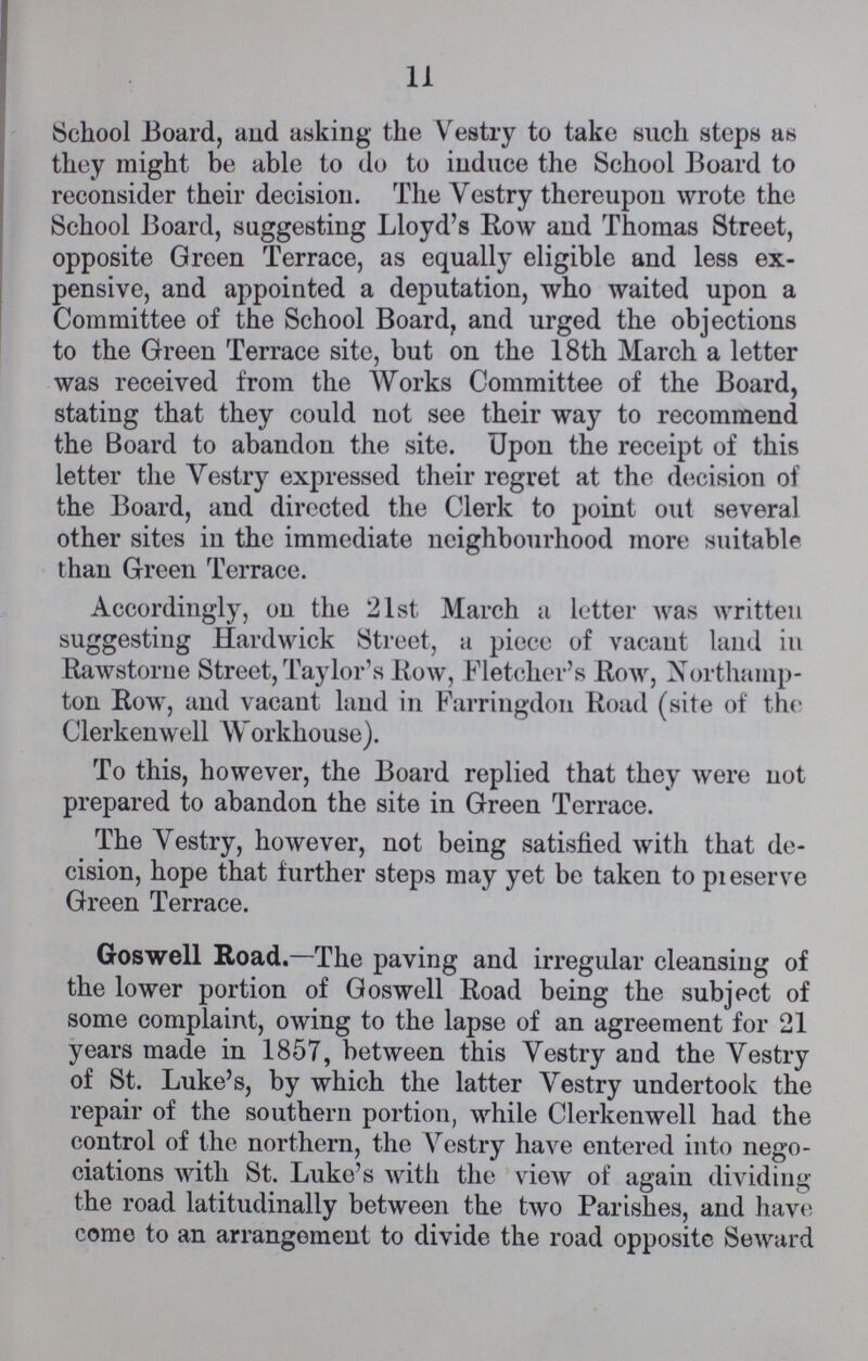 11 School Board, and asking the Vestry to take such steps as they might be able to do to induce the School Board to reconsider their decision. The Vestry thereupon wrote the School Board, suggesting Lloyd's Row and Thomas Street, opposite Green Terrace, as equally eligible and less ex pensive, and appointed a deputation, who waited upon a Committee of the School Board, and urged the objections to the Green Terrace site, but on the 18th March a letter was received from the Works Committee of the Board, stating that they could not see their way to recommend the Board to abandon the site. Upon the receipt of this letter the Vestry expressed their regret at the decision of the Board, and directed the Clerk to point out several other sites in the immediate neighbourhood more suitable than Green Terrace. Accordingly, on the 21st March a letter was written suggesting Hardwick Street, a piece of vacant land in Rawstorne Street, Taylor's Row, Fletcher's Row, Northamp ton Row, and vacant land in Farringdon Road (site of the Clerkenwell Workhouse). To this, however, the Board replied that they were not prepared to abandon the site in Green Terrace. The Vestry, however, not being satisfied with that de cision, hope that further steps may yet be taken to preserve Green Terrace. Goswell Road.—The paving and irregular cleansing of the lower portion of Goswell Road being the subject of some complaint, owing to the lapse of an agreement for 21 years made in 1857, between this Vestry and the Vestry of St. Luke's, by which the latter Vestry undertook the repair of the southern portion, while Clerkenwell had the control of the northern, the Vestry have entered into nego ciations with St. Luke's with the view of again dividing the road latitudinally between the two Parishes, and have come to an arrangement to divide the road opposite Seward