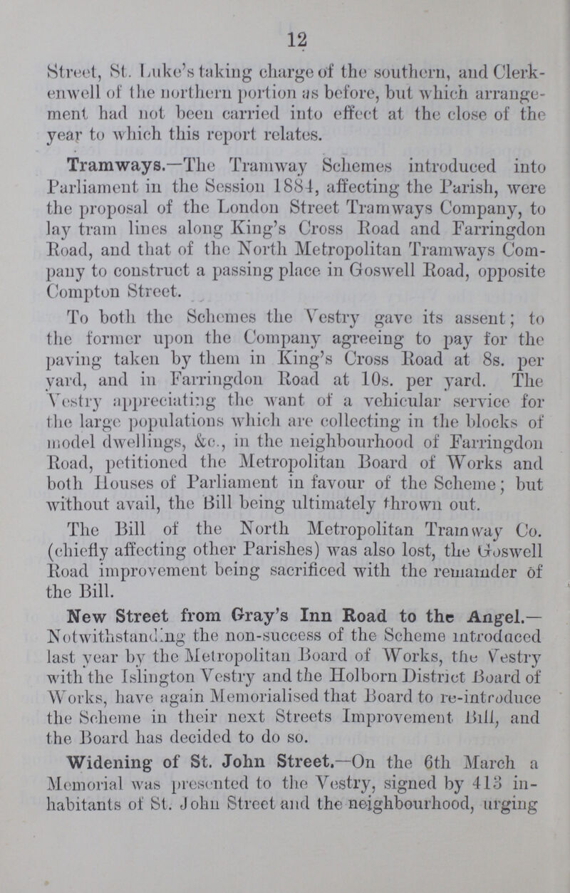 12 Street, St. Luke's taking charge of the southern, and Clerk enwell of the northern portion as before, but which arrange ment had not been carried into effect at the close of the year to which this report relates. Tramways.—The Tramway Schemes introduced into Parliament in the Session 1884, affecting the Parish, were the proposal of the London Street Tramways Company, to lay tram lines along King's Cross Road and Farringdon Road, and that of the North Metropolitan Tramways Com pany to construct a passing place in Goswell Road, opposite Compton Street. To both the Schemes the Vestry gave its assent; to the former upon the Company agreeing to pay for the paving taken by them in King's Cross Road at 8s. per yard, and in Farringdon Road at 10s. per yard. The Vestry appreciating the want of a vehicular service for the large populations which are collecting in the blocks of model dwellings, &c., in the neighbourhood of Farringdon Road, petitioned the Metropolitan Board of Works and both Houses of Parliament in favour of the Scheme; but without avail, the Bill being ultimately thrown out. The Bill of the North Metropolitan Tramway Co. (chiefly affecting other Parishes) was also lost, the Goswell Road improvement being sacrificed with the remainder of the Bill. New Street from Gray's Inn Road to the Angel.— Notwithstanding the non-success of the Scheme introduced last year by the Metropolitan Board of Works, the Vestry with the Islington Vestry and the Holborn District Board of Works, have again Memorialised that Board to re-introduce the Scheme in their next Streets Improvement Bill, and the Board has decided to do so. Widening of St. John Street.—On the 6th March a Memorial was presented to the Vestry, signed by 413 in habitants of St. John Street and the neighbourhood, urging