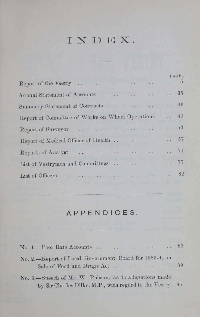 INDEX page. Report of the Vestry 5 Annual Statement of Accounts 35 Summary Statement of Contracts 46 Report of Committee of Works on Wharf Operations 49 Report of Surveyor 53 Report of Medical Officer of Health . . 57 Reports of Analyst ..71 List of Vestrymen and Committees . . 77 List of Officers 82 APPENDICES. No. 1.—Poor Rate Accounts 83 No. 2.—Report of Local Government Board for 1883-4, on Sale of Food and Drugs Act 89 No. 3.—Speech of Mr. W. Robson, as to allegations made by Sir Charles Dilke, M.P., with regard to the Vestry 95
