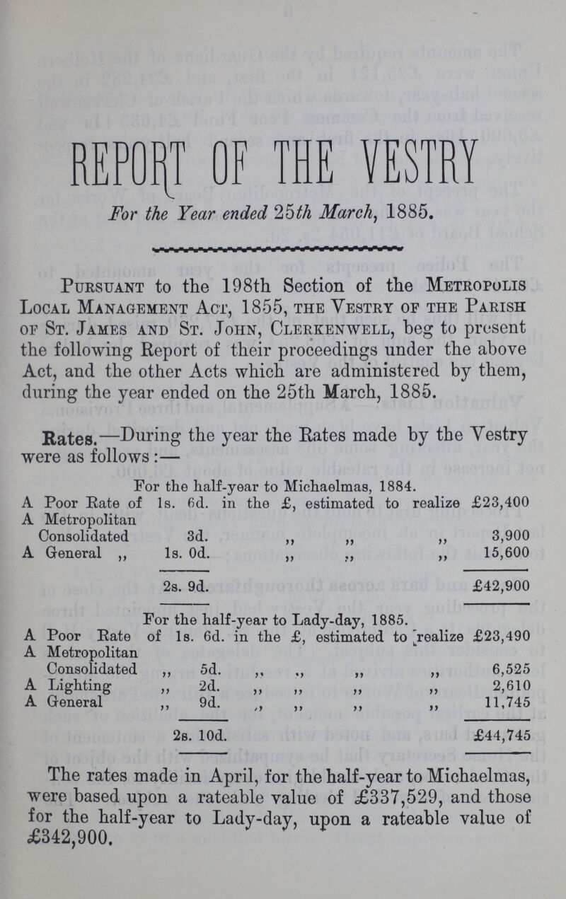 REPORT OF THE VESTRY For the Year ended 26th March, 1885. Pursuant to the 198th Section of the Metropolis Local Management Act, 1855, the Yestry of the Parish of St. James and St. John, Clerkenwell, beg to present the following Report of their proceedings under the above Act, and the other Acts which are administered by them, during the year ended on the 25th March, 1885. Rates.—During the year the Eates made by the Yestry were as follows:— For the half-year to Michaelmas, 1884. A Poor Rate of 1s. 6d. in the £, estimated to realize £23,400 A Metropolitan Consolidated 3d. „ „ ,, 3,900 A General ,, 1s. Od. ,, „ „ 15,600 2s. 9d. £42,900 For the half-year to Lady-day, 1885. A Poor Rate of 1s. 6d. in the £, estimated to [realize £23,490 A Metropolitan Consolidated „ 5d. ,, ,, ,, „ 6,525 A Lighting „ 2d. „ „ „ „ 2,610 A General ,, 9d. ,, ,, „ ,, 11,745 2s. l0d. £44,745 The rates made in April, for the half-year to Michaelmas, were based upon a rateable value of £337,529, and those for the half-year to Lady-day, upon a rateable value of £342,900.