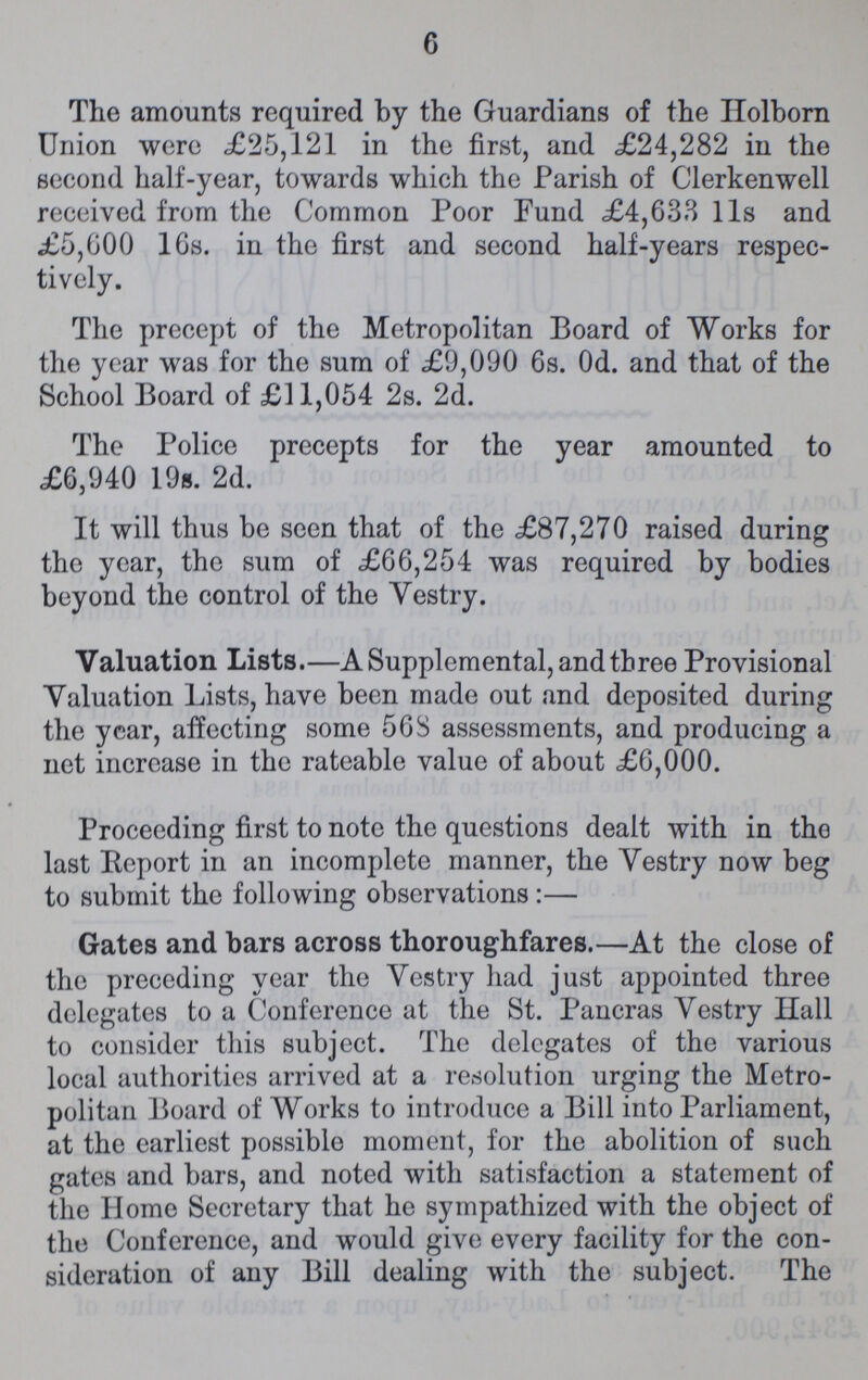 6 The amounts required by the Guardians of the Holborn Union were £25,121 in the first, and £24,282 in the second half-year, towards which the Parish of Clerkenwell received from the Common Poor Fund £4,633 11s and £5,600 16s. in the first and second half-years respec tively. The precept of the Metropolitan Board of Works for the year was for the sum of £9,090 6s. 0d. and that of the School Board of £11,054 2s. 2d. The Police precepts for the year amounted to £6,940 19s. 2d. It will thus be seen that of the £87,270 raised during the year, the sum of £66,254 was required by bodies beyond the control of the Vestry. Valuation Lists.—A Supplemental, and three Provisional Valuation Lists, have been made out and deposited during the year, affecting some 568 assessments, and producing a net increase in the rateable value of about £6,000. Proceeding first to note the questions dealt with in the last Report in an incomplete manner, the Vestry now beg to submit the following observations:— Gates and bars across thoroughfares.—At the close of the preceding year the Vestry had just appointed three delegates to a Conference at the St. Pancras Vestry Hall to consider this subject. The delegates of the various local authorities arrived at a resolution urging the Metro politan Board of Works to introduce a Bill into Parliament, at the earliest possible moment, for the abolition of such gates and bars, and noted with satisfaction a statement of the Home Secretary that he sympathized with the object of the Conference, and would give every facility for the con sideration of any Bill dealing with the subject. The