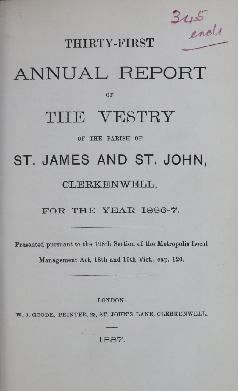 345 end. THIRTY-FIRST ANNUAL REPORT of THE VESTRY of the parish of ST. JAMES AND ST. JOHN, CLERKENWELL, FOR THE YEAR 1886-7. Presented pursuant to the 198th Section of the Metropolis Local Management Act, 18th and 19th Vict., cap. 120. London: w. j. goode, printer, 23, st. john's lane, clerkenwell. 1887.