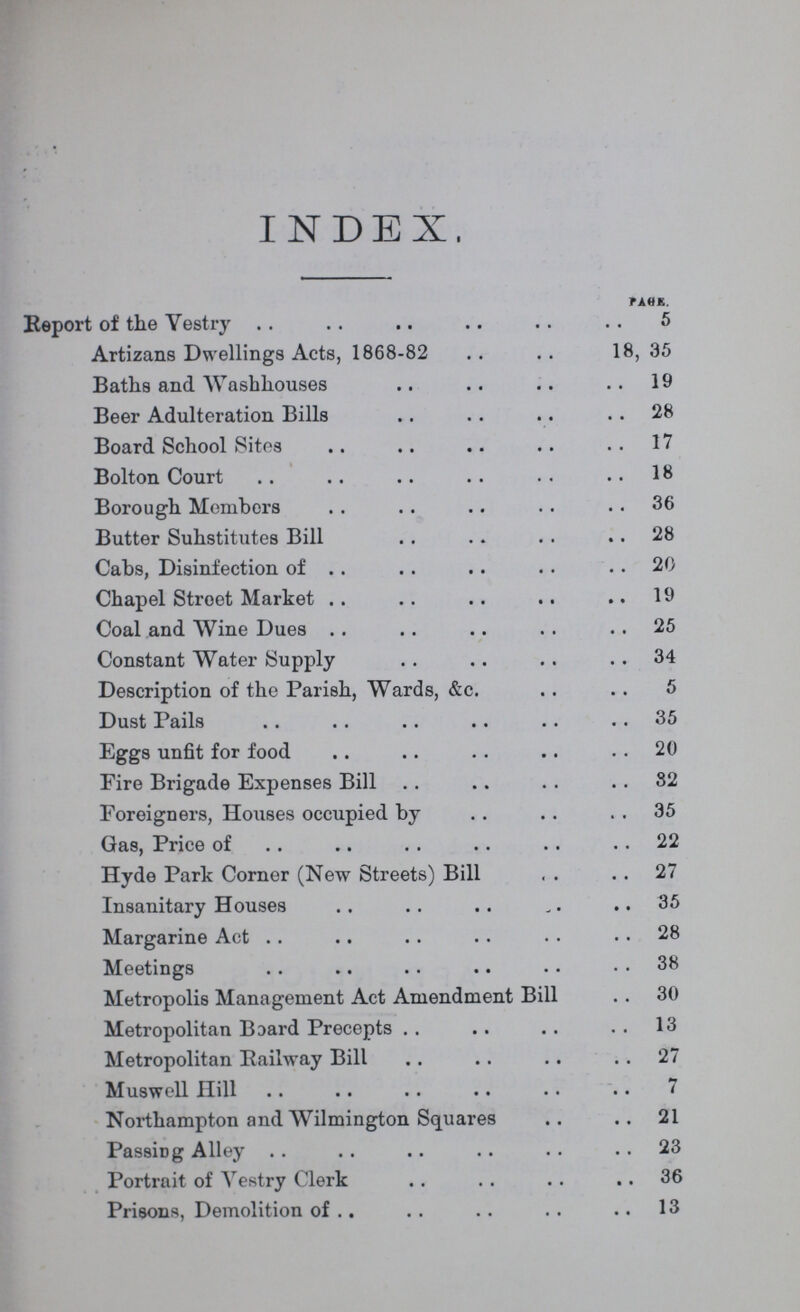 INDEX. PACE. Report of the Vestry 5 Artizans Dwellings Acts, 1868-82 18, 35 Baths and Washhouses 19 Beer Adulteration Bills 28 Board School Sites 17 Bolton Court 18 Borough Members 36 Butter Suhstitutes Bill 28 Cabs, Disinfection of 20 Chapel Stroet Market 19 Coal and Wine Dues 25 Constant Water Supply 34 Description of the Parish, Wards, &c. 5 Dust Pails 35 Eggs unfit for food 20 Fire Brigade Expenses Bill 32 Foreigners, Houses occupied by 35 Gas, Price of 22 Hyde Park Corner (New Streets) Bill 27 Insanitary Houses 35 Margarine Act 28 Meetings 38 Metropolis Management Act Amendment Bill 30 Metropolitan Board Precepts 13 Metropolitan Railway Bill 27 Muswell Hill 7 Northampton and Wilmington Squares 21 Passing Alley 23 Portrait of Yestry Clerk 36 Prisons, Demolition of 13