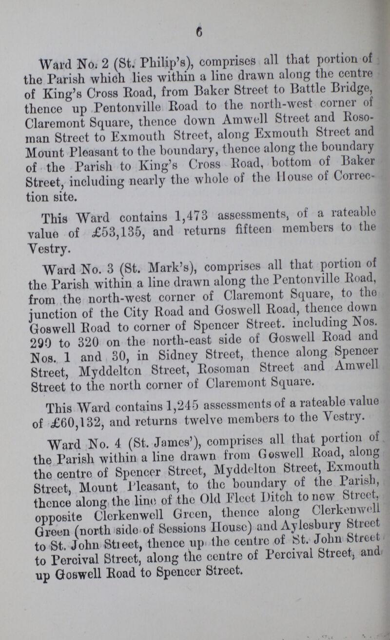 6 Ward No. 2 (St. Philip's), comprises all that portion of the Parish which lies within a line drawn along the centre of King's Cross Road, from Baker Street to Battle Bridge, thence up Pentonville Road to the north-west corner of Claremont Square, thence down Amwell Street and Roso man Street to Exmouth Street, along Exmouth Street and Mount Pleasant to the boundary, thence along the boundary of the Parish to King's Cross Road, bottom of Baker Street, including nearly the whole of the House of Correc tion site. This Ward contains 1,473 assessments, of a rateable value of £53,135, and returns fifteen members to the Vestry. Ward No. 3 (St. Mark's), comprises all that portion of the Parish within a line drawn along the Pentonville Road, from the north-west corner of Claremont Square, to tho junction of the City Road and Goswell Road, thence down Goswell Road to corner of Spencer Street. including Nos. 290 to 320 on the north-east side of Goswell Road and Nos. 1 and 30, in Sidney Street, thence along Spencer Street, Myddelton Street, Rosoman Street and Amwell Street to the north corner of Claremont Square. This Ward contains 1,245 assessments of a rateable value of £60,132, and returns twelve members to the Vestry. Ward No. 4 (St. James'), comprises all that portion of the Parish within a line drawn from Goswell Road, along the centre of Spencer Street, Myddelton Street, Exmouth Street, Mount Pleasant, to the boundary of the Parish, thence along the line of the Old Fleet Ditch to new Street, opposite Clerkenwell Green, thence along Clerkenwell Green (north side of Sessions House) and Aylesbury Street to St. John Street, thence up tho centre of St. John Street to Percival Street, along the centre of Percival Street, and up Goswell Road to Spencer Street.
