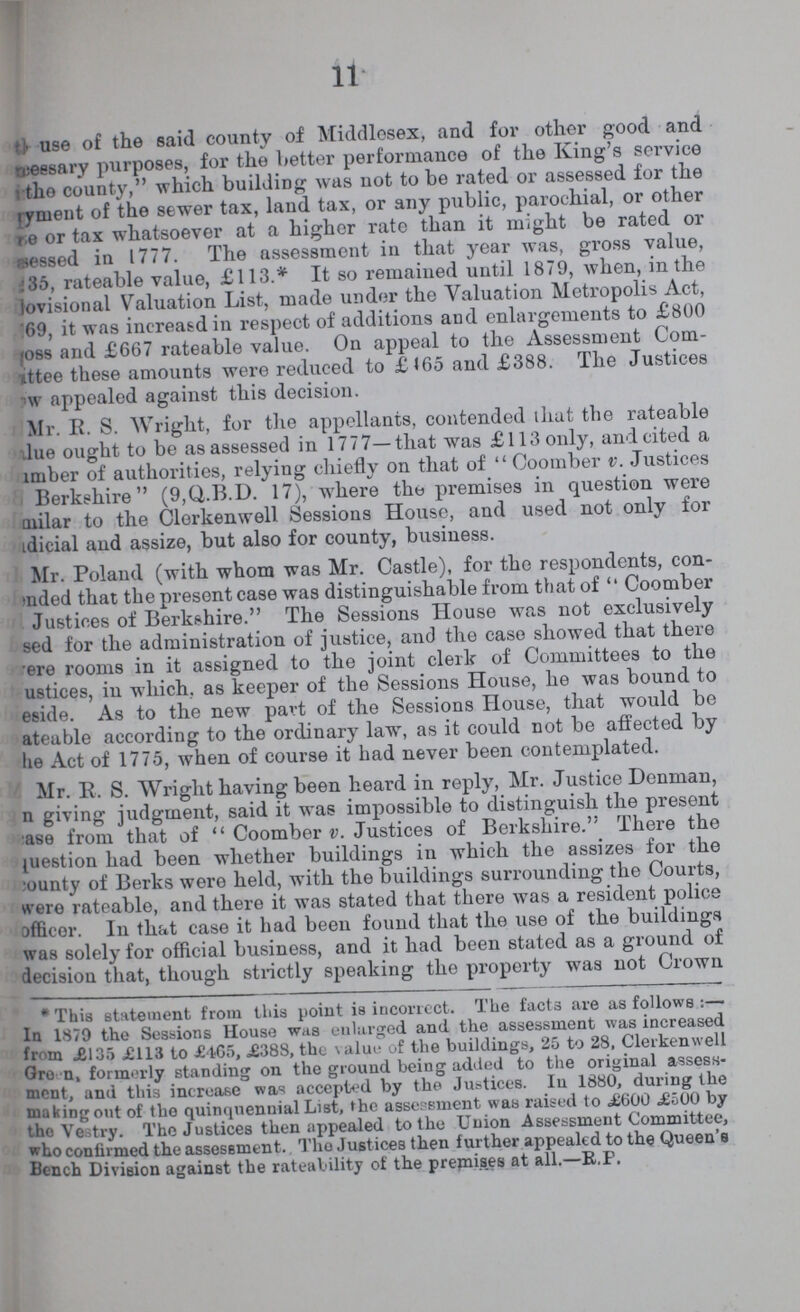 11 the use of the said county of Middlesex, and for other good and ???eseary purposes, for the better performance of the King's service the county, which building was not to be rated or assessed for the yment of the sewer tax, land tax, or any public, parochial, or other e or tax whatsoever at a higher rate than it might be rated or essed in 1777. The assessment in that year was, gross value, 35, rateable value, £113.* It so remained until 1879, when, in the ovisional Valuation List, made under the Valuation Metropolis Act, 69, it was increa&d in respect of additions and enlargements to £800 oss and £667 rateable value. On appeal to the Assessment Com ttee these amounts were reduced to £<65 and £388. The Justices w appealed against this decision. Mr. E. S. Wright, for the appellants, contended that the rateable lue ought to be as assessed in 1777—that was £113 only, and cited a mber of authorities, relying chiefly on that of  Coomber v. Justices Berkshire (9,Q.B.D. 17), where the premises in question were milar to the Clerkenwell Sessions House, and used not only for dicial and assize, but also for county, business. Mr. Poland (with whom was Mr. Castle), for tho respondents, con ended that the present case was distinguishable from that of  Coomber Justices of Berkshire. The Sessions House was not exclusively sed for the administration of justice, and the case showed that there ere rooms in it assigned to the joint clerk of Committees to the ustices, in which, as keeper of the Sessions House, he was bound to eside. As to the new part of the Sessions House, that would be ateable according to the ordinary law, as it could not be affected by he Act of 1775, when of course it had never been contemplated. Mr. 11. S. Wright having been heard in reply, Mr. Justice Denman, n giving judgment, said it was impossible to distinguish the present ase from that of Coomber v. Justices of Berkshire. There the question had been whether buildings in which the assizes for the county of Berks were held, with the buildings surrounding the Courts, were rateable, and there it was stated that there was a resident police officer. In that case it had been found that the use of the buildings was solely for official business, and it had been stated as a ground of decision that, though strictly speaking the property was not Crown * This statement from this point is incorrect. The facts are as follows :— In 1879 the Sessions House was enlarged and the assessment was increased from £135 £113 to £465, £388, the value of the buildings, 25 to 28, Clerkenwell Green, formerly standing on the ground being added to the original assess ment, and this increase was accepted by the Justices. In 1880, during the making out of the quinquennial List, the assessment was raised to £600 £500 by the Vestry. The Justices then appealed to the Union Assessment Committee, who confirmed the assessment. Tho Justices then further appealed to the Queen's Bench Division against the rateability of the premises at all.—R.P.