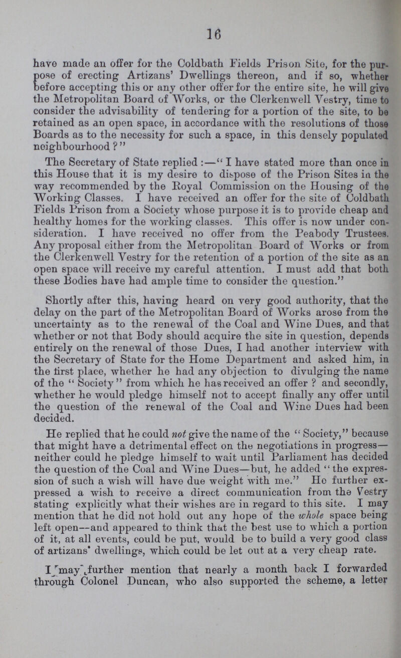 16 have made an offer for the Coldbath Fields Prison Site, for the pur- pose of erecting Artizans' Dwellings thereon, and if so, whether before accepting this or any other offer for the entire site, he will give the Metropolitan Board of Works, or the Clerkenwell Vestry, time to consider the advisability of tendering for a portion of the site, to be retained as an open space, in accordance with the resolutions of those Boards as to the necessity for such a space, in this densely populated neighbourhood ?  The Secretary of State replied :—I have stated more than once in this House that it is my desire to dispose of the Prison Sites in. the way recommended by the Royal Commission on the Housing of the Working Classes. I have received an offer for the site of Coldbath Fields Prison from a Society whose purpose it is to provide cheap and healthy homes for the working classes. This offer is now under con sideration. I have received no offer from the Peabody Trustees. Any proposal either from the Metropolitan Board of Works or from the Clerkenwell Vestry for the retention of a portion of the site as an open space will receive my careful attention. I must add that both these Bodies have had ample time to consider the question. Shortly after this, having heard on very good authority, that the delay on the part of the Metropolitan Board of Works arose from the uncertainty as to the renewal of the Coal and Wine Dues, and that whether or not that Body should acquire the site in question, depends entirely on the renewal of those Dues, I had another interview with the Secretary of State for the Home Department and asked him, in the first place, whether he had any objection to divulging the name of the  Society from which he has received an offer ? and secondly, whether he would pledge himself not to accept finally any offer until the question of the renewal of the Coal and Wine Dues had been decided. He replied that he could not give the name of the Society, because that might have a detrimental effect on the negotiations in progress— neither could he pledge himself to wait until Parliament has decided the question of the Coal and Wine Dues—but, he added  the expres sion of such a wish will have due weight with me. Ho further ex pressed a wish to receive a direct communication from the Vestry stating explicitly what their wishes are in regard to this site. I may mention that he did not hold out any hope of the whole space being left open—and appeared to think that the best use to which a portion of it, at all events, could be put, would be to build a very good class of artizans dwellings, which could be let out at a very cheap rate. I may further mention that nearly a month back I forwarded through Colonel Duncan, who also supported the scheme, a letter