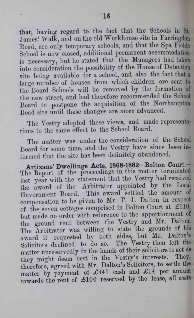 18 that, having regard to the fact that the Schools in St. James' Walk, and on the old Workhouse site in Farringdon Road, are only temporary schools, and that the Spa Fields School is now closed, additional permanent accommodation is necessary, but he stated that the Managers had taken into consideration the possibility of the House of Detention site being available for a school, and also the fact that a large number of houses from which children are sent to the Board Schools will be removed by the formation of the new street, and had therefore recommended the School Board to postpone the acquisition of the Northampton Road site until these changes are more advanced. The Vestry adopted these views, and made representa tions to the same effect to the School Board. The matter was under the consideration of the School Board for some time, and the Vestry have since been in formed that the site has been definitely abandoned. Artizans' Dwellings Acts, 1868-1882—Bolton Court.— The Report of the proceedings in this matter terminated last year with the statement that the Vestry had received the award of the Arbitrator appointed by the Local Government Board. This award settled the amount of compensation to be given to Mr. T. J. Dalton in respect of the seven cottages comprised in Bolton Court at £610, but made no order with reference to the apportionment of the ground rent between the Vestry and Mr. Dalton. The Arbitrator was willing to state the grounds of his award if requested by both sides, but Mr. Dalton's Solicitors declined to do so. The Vestry then left the matter unreservedly in the hands of their solicitors to act as they might deem best in the Vestry's interests. They, therefore, agreed with Mr. Dalton's Solicitors, to settle the matter by payment of £441 cash and £14 per annum towards the rent of £100 reserved by the lease, all costs