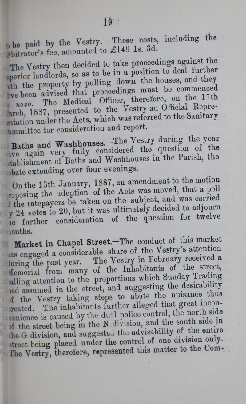 19 be paid by the Vestry. These costs, including the bitrator's fee, amounted to £149 1s. 3d. The Vestry then decided to take proceedings against the ???perior landlords, so as to be in a position to deal further th the property by pulling down the houses, and they ???ve been advised that proceedings must be commenced novo. The Medical Officer, therefore, on the 17th March, 1887, presented to the Vestry an Official Repre ???ntation under the Acts, which was referred to the Sanitary ommittee for consideration and report. Baths and Washouses.-The Vestry during the year ???ve again very fully considered the question of the tablishment of Baths and Washhouses in the Parish, the ebate extending over four evenings. On the 13th January, 1887, an amendment to the motion roposing the adoption of the Acts was moved, that a poll ???f the ratepayers be taken on the subject, and was carried ???y 24 votes to 20, but it was ultimately decided to adjourn he further consideration of the question for twelve months. Market in Chapel Street.—The conduct of this market has engaged a considerable share of the Vestry's attention luring the past year. The Vestry in February received a Memorial from many of the Inhabitants of the street, calling attention to the proportions which Sunday Trading had assumed in the street, and suggesting the desirability of the Vestry taking steps to abate the nuisance thus created. The inhabitants further alleged that great incon venience is caused by the dual policc control, the north side of the street being in the N division, and the south side in the G division, and suggested the advisability of the entire street being placed under the control of one division only. The Vestry, therefore, represented this matter to the Com-