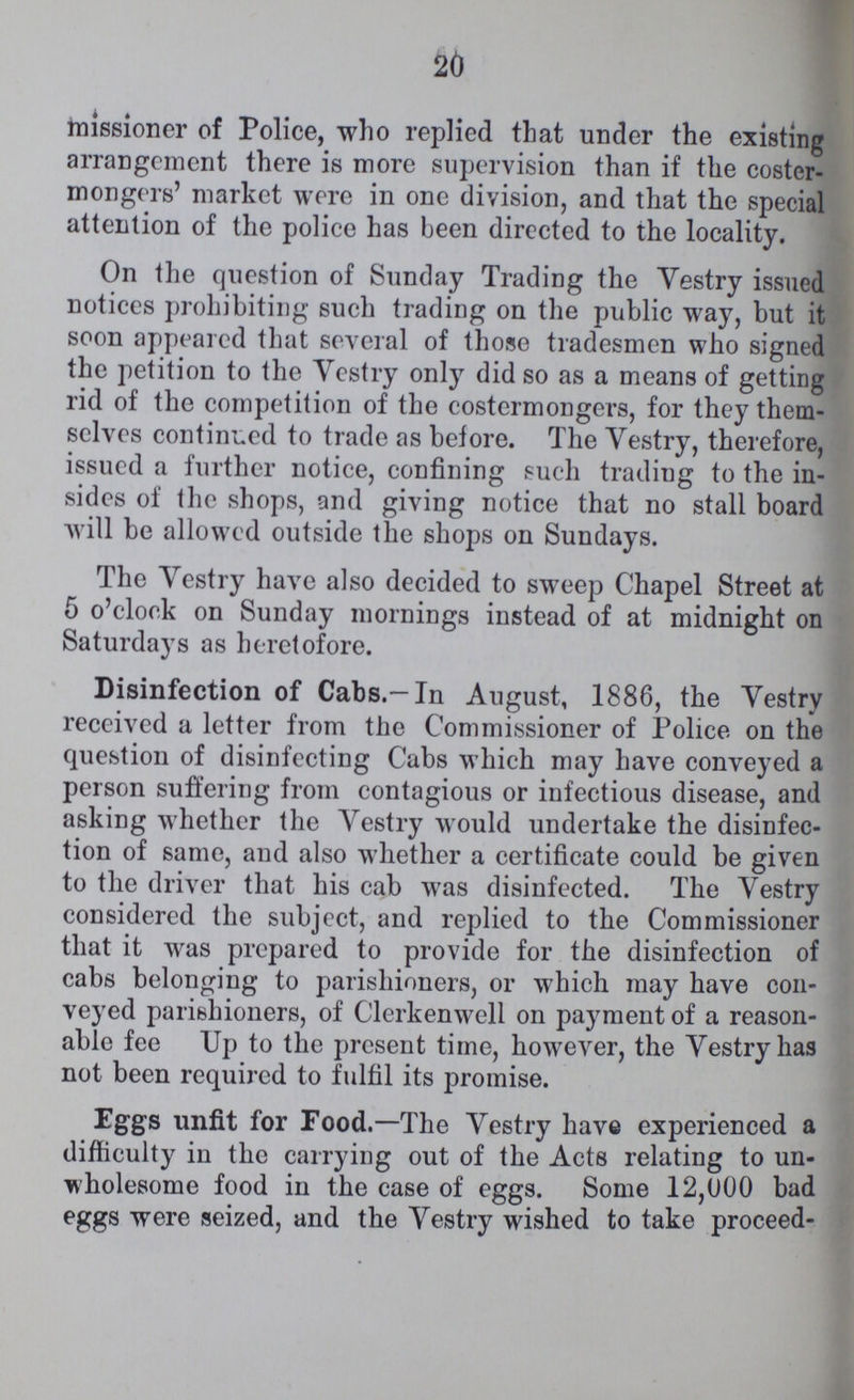 20 missioner of Police, who replied that under the existing arrangement there is more supervision than if the coster mongers' market were in one division, and that the special attention of the police has been directed to the locality. On the question of Sunday Trading the Vestry issued notices prohibiting such trading on the public way, but it soon appeared that several of those tradesmen who signed the petition to the Vestry only did so as a means of getting rid of the competition of the costermongers, for they them selves continued to trade as before. The Vestry, therefore, issued a further notice, confining such tradiug to the in sides of the shops, and giving notice that no stall board will be allowed outside the shops on Sundays. The Vestry have also decided to sweep Chapel Street at 5 o'clock on Sunday mornings instead of at midnight on Saturdays as heretofore. Disinfection of Cabs.-In August, 1886, the Vestry received a letter from the Commissioner of Police on the question of disinfecting Cabs which may have conveyed a person suffering from contagious or infectious disease, and asking whether the Vestry would undertake the disinfec tion of same, and also whether a certificate could be given to the driver that his cab was disinfected. The Vestry considered the subject, and replied to the Commissioner that it was prepared to provide for the disinfection of cabs belonging to parishioners, or which may have con veyed parishioners, of Clerkenwell on payment of a reason able fee Up to the present time, however, the Vestry has not been required to fulfil its promise. Eggs unfit for Food.—The Vestry have experienced a difficulty in the carrying out of the Acts relating to un wholesome food in the case of eggs. Some 12,000 bad eggs were seized, and the Yestry wished to take proceed-