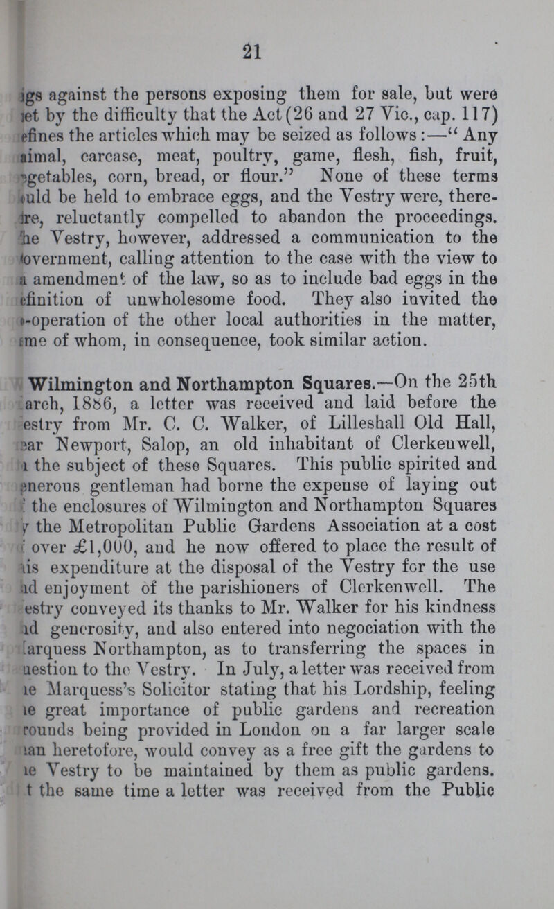 21 ???gs against the persons exposing them for sale, but were ???et by the difficulty that the Act (26 and 27 Vic., cap. 117) ???efines the articles which may be seized as follows :— Any ???imal, carcase, meat, poultry, game, flesh, fish, fruit, ???getables, corn, bread, or flour. None of these terms ???uld be held to embrace eggs, and the Vestry were, there ???re, reluctantly compelled to abandon the proceedings. he Vestry, however, addressed a communication to the Government, calling attention to the case with the view to a amendment of the law, so as to include bad eggs in the ???efinition of unwholesome food. They also invited the co-operation of the other local authorities in the matter, ???me of whom, in consequence, took similar action. Wilmington and Northampton Squares.—On the 25th March, 1886, a letter was received and laid before the estry from Mr. C. C. Walker, of Lilleshall Old Hall, ear Newport, Salop, an old inhabitant of Clerkeuwell, the subject of these Squares. This public spirited and enerous gentleman had borne the expense of laying out the enclosures of Wilmington and Northampton Squares ??? the Metropolitan Public Gardens Association at a cost over £l,000, and he now offered to place the result of ???is expenditure at the disposal of the Vestry for the use nd enjoyment of the parishioners of Clerkenwell. The ???estry conveyed its thanks to Mr. Walker for his kindness ???nd generosity, and also entered into negociation with the ???arquess Northampton, as to transferring the spaces in ???uestion to the Vestry. In July, a letter was received from ???he Marquess's Solicitor stating that his Lordship, feeling ???he great importance of public gardens and recreation rounds being provided in London on a far larger scale ???an heretofore, would convey as a free gift the gardens to ???e Vestry to be maintained by them as public gardens. ???t the same time a letter was received from the Public