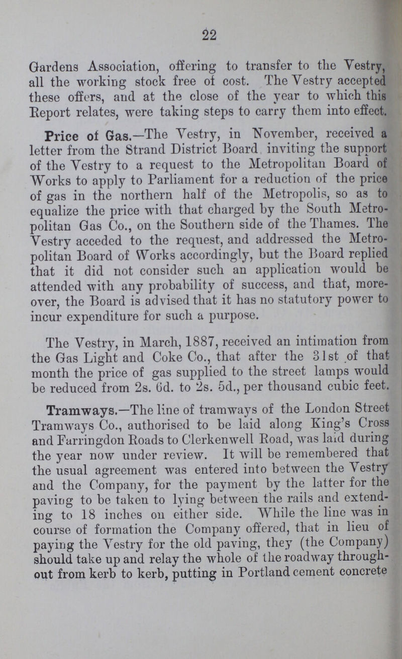 22 Gardens Association, offering to transfer to the Vestry, all the working stock free of cost. The Vestry accepted these offers, and at the close of the year to which this Report relates, were taking steps to carry them into effect. Price of Gas.—The Vestry, in November, received a letter from the Strand District Board inviting the support of the Vestry to a request to the Metropolitan Board of Works to apply to Parliament for a reduction of the price of gas in the northern half of the Metropolis, so as to equalize the price with that charged by the South Metro politan Gas Co., on the Southern side of the Thames. The Vestry acceded to the request, and addressed the Metro politan Board of Works accordingly, but the Board replied that it did not consider such an application would be attended with any probability of success, and that, more over, the Board is advised that it has no statutory power to incur expenditure for such a purpose. The Vestry, in March, 1887, received an intimation from the Gas Light and Coke Co., that after the 31st of that month the price of gas supplied to the street lamps would be reduced from 2s. 6d. to 2s. 5d., per thousand cubic feet. Tramways.—The line of tramways of the London Street Tramways Co., authorised to be laid along King's Cross and Farringdon Roads to Clerkenwell Road, was laid during the year now under review. It will be remembered that the usual agreement was entered into between the Vestry and the Company, for the payment by the latter for the paving to be taken to lying between the rails and extend ing to 18 inches on either side. While the line was in course of formation the Company offered, that in lieu of paying the Vestry for the old paving, they (the Company) should take up and relay the whole of the roadway through out from kerb to kerb, putting in Portland cement concrete