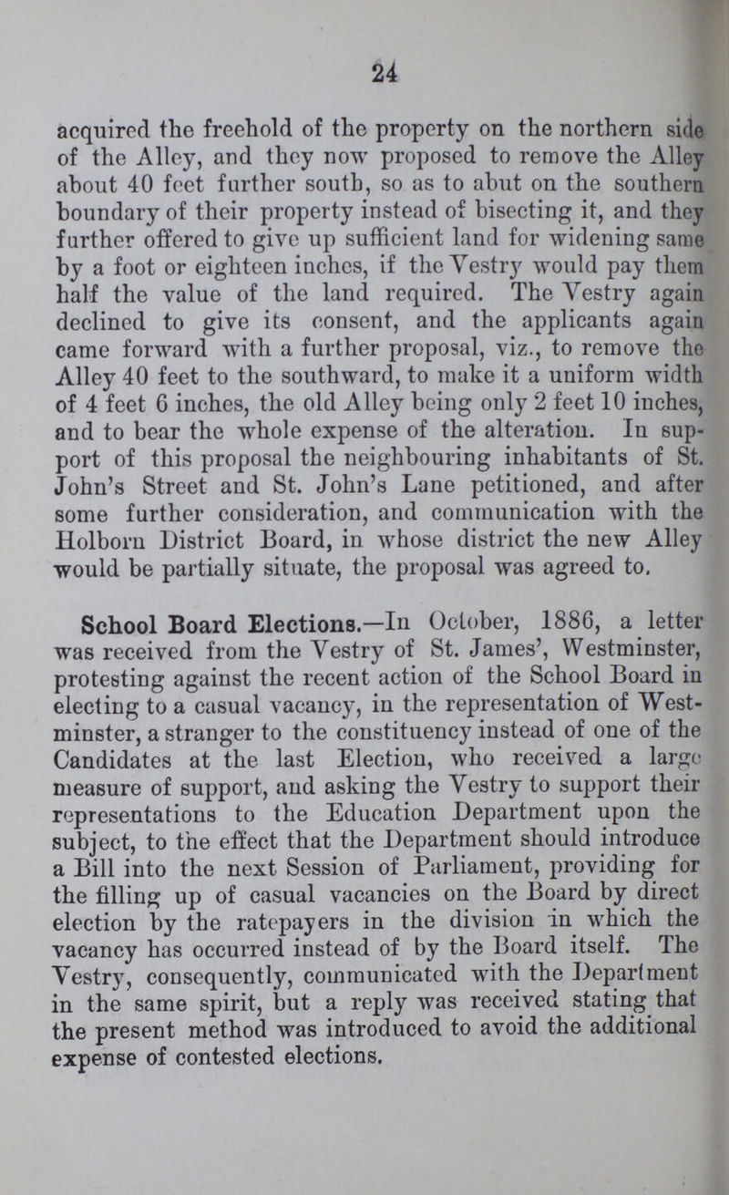 24 acquired the freehold of the property on the northern side of the Alley, and they now proposed to remove the Alley about 40 feet farther south, so as to abut on the southern boundary of their property instead of bisecting it, and they farther offered to give up sufficient land for widening same by a foot or eighteen inchcs, if the Yestry would pay them half the value of the land required. The Vestry again declined to give its consent, and the applicants again came forward with a further proposal, viz., to remove the Alley 40 feet to the southward, to make it a uniform width of 4 feet 6 inches, the old Alley being only 2 feet 10 inches, and to bear the whole expense of the alteration. In sup port of this proposal the neighbouring inhabitants of St. John's Street and St. John's Lane petitioned, and after some further consideration, and communication with the Holborn District Board, in whose district the new Alley would be partially situate, the proposal was agreed to. School Board Elections.—In October, 1886, a letter was received from the Yestry of St. James', Westminster, protesting against the recent action of the School Board in electing to a casual vacancy, in the representation of West minster, a stranger to the constituency instead of one of the Candidates at the last Election, who received a large measure of support, and asking the Vestry to support their representations to the Education Department upon the subject, to the effect that the Department should introduce a Bill into the next Session of Parliament, providing for the filling up of casual vacancies on the Board by direct election by the ratepayers in the division in which the vacancy has occurred instead of by the Board itself. The Vestry, consequently, communicated with the Department in the same spirit, but a reply was received stating that the present method was introduced to avoid the additional expense of contested elections.