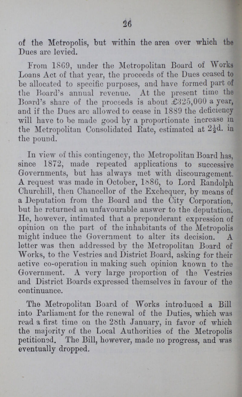 26 of the Metropolis, but within the area over which the Dues are levied. From 1869, under the Metropolitan Board of Works Loans Act of that year, the proceeds of the Dues ceased to be allocated to specific purposes, and have formed part of the Board's annual revenue. At the present time the Board's share of the proceeds is about ,£325,000 a year, and if the Dues are allowed to cease in 1889 the deficiency will have to be made good by a proportionate increase in the Metropolitan Consolidated Bate, estimated at 2½d. in the pound. In view of this contingency, the Metropolitan Board has, since 1872, made repeated applications to successive Governments, but has always met with discouragement,, A request was made in October, 1886, to Lord Randolph Churchill, then Chancellor of the Exchequer, by means of a Deputation from the Board and the City Corporation, but he returned an unfavourable answer to the deputation. He, however, intimated that a preponderant expression of opinion on the part of the inhabitants of the Metropolis might induce the Government to alter its decision. A letter was then addressed by the Metropolitan Board of Works, to the Vestries and District Board, asking for their active co-operation in making such opinion known to the Government. A very large proportion of the Vestries and District Boards expressed themselves in favour of the continuance. The Metropolitan Board of Works introduced a Bill into Parliament for the renewal of the Duties, which was read a first time on the 28th January, in favor of which the majority of the Local Authorities of the Metropolis petitioned. The Bill, however, made no progress, and was eventually dropped.