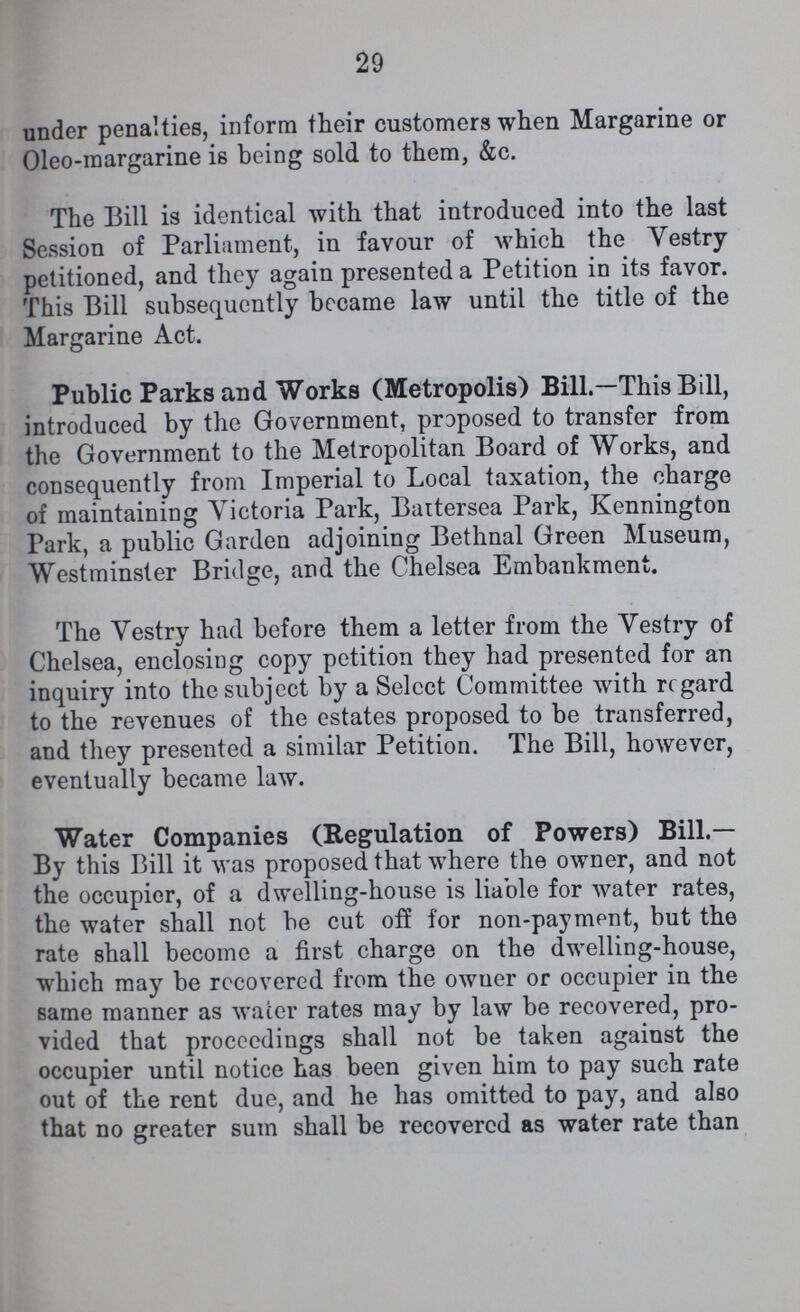 29 under penalties, inform their customers when Margarine or Oleo-margarine is being sold to them, &c. The Bill is identical with that introduced into the last Session of Parliament, in favour of which the Vestry petitioned, and they again presented a Petition in its favor. This Bill subsequently became law until the title of the Margarine Act. Public Parks and Works (Metropolis) Bill.— This Bill, introduced by the Government, proposed to transfer from the Government to the Metropolitan Board of Works, and consequently from Imperial to Local taxation, the charge of maintaining Victoria Park, Battersea Park, Kennington Park, a public Garden adjoining Bethnal Green Museum, Westminster Bridge, and the Chelsea Embankment. The Vestry had before them a letter from the Vestry of Chelsea, enclosing copy petition they had presented for an inquiry into the subject by a Select Committee with regard to the revenues of the estates proposed to be transferred, and they presented a similar Petition. The Bill, however, eventually became law. Water Companies (Regulation of Powers) Bill.— By this Bill it was proposed that where the owner, and not the occupier, of a dwelling-house is liable for water rates, the water shall not be cut off for non-payment, but the rate shall become a first charge on the dwelling-house, which may be recovered from the owner or occupier in the same manner as water rates may by law be recovered, pro vided that proceedings shall not be taken against the occupier until notice has been given him to pay such rate out of the rent due, and he has omitted to pay, and also that no greater sum shall be recovered as water rate than