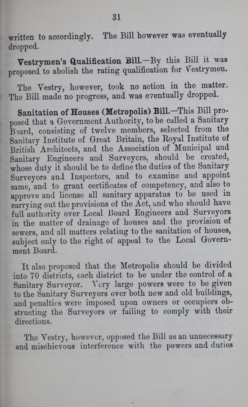 31 written to accordingly. The Bill however was eventually dropped. Vestrymen's Qualification Bill.— By this Bill it was proposed to abolish the rating qualification for Vestrymen. The Yestry, however, took no action in the matter. The Bill made no progress, and was eventually dropped. Sanitation of Houses (Metropolis) Bill.— This Bill pro posed that a Government Authority, to be called a Sanitary Board, consisting of twelve members, selected from the Sanitary Institute of Great Britain, the Royal Institute of British Architects, and the Association of Municipal and Sanitary Engineers and Surveyors, should be created, whose duty it should be to define the duties of the Sanitary Surveyors and Inspectors, and to examine and appoint same, and to grant certificates of competency, and also to approve and license all sanitary apparatus to be used in carrying out the provisions of the Act, and who should have full authority over Local Board Engineers and Surveyors in the matter of drainage of houses and the provision of sewers, and all matters relating to the sanitation of houses, subject only to the right of appeal to the Local Govern ment Board. It also proposed that the Metropolis should be divided into 70 districts, each district to be under the control of a Sanitary Surveyor. Very large powers were to be given to the Sanitary Surveyors over both new and old buildings, and penalties were imposed upon owners or occupiers ob structing the Surveyors or failing to comply with their directions. The Vestry, however, opposed the Bill as an unnecessary and mischievous interference with the powers and duties