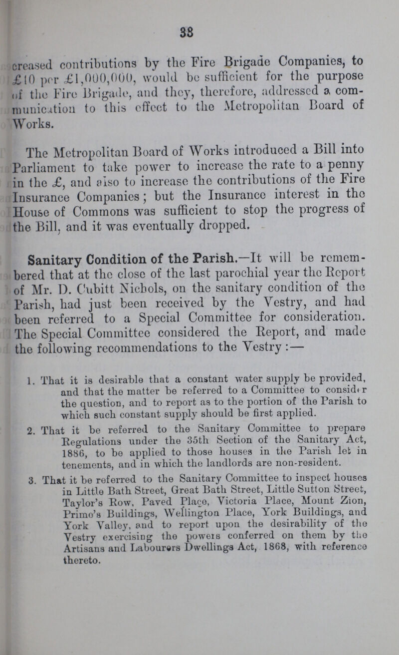 33 creased contributions by the Fire Brigade Companies, to £10 per £1,000,000, would be sufficient for the purpose of the Fire Brigade, and they, therefore, addressed a com munication to this effect to the Metropolitan Board of Works. The Metropolitan Board of Works introduced a Bill into Parliament to take power to increase the rate to a penny in the £, and also to increase the contributions of the Fire Insurance Companies; but the Insurance interest in the House of Commons was sufficient to stop the progress of the Bill, and it was eventually dropped. Sanitary Condition of the Parish.— It will be remem bered that at the close of the last parochial year the Report of Mr. D. Cubitt Nichols, on the sanitary condition of the Parish, had just been received by the Vestry, and had been referred to a Special Committee for consideration. The Special Committee considered the Report, and made the following recommendations to the Vestry:— 1. That it is desirable that a constant water supply be provided, and that the matter be referred to a Committee to consider the question, and to report as to the portion of the Parish to which such constant supply should be first applied. 2. That it be referred to the Sanitary Committee to prepare Regulations under the 35th Section of the Sanitary Act, 1886, to bo applied to those houses in the Parish let in tenements, and in which the landlords are non-resident. 3. That it be referred to the Sanitary Committee to inspect houses in Little Bath Street, Great Bath Street, Little Sutton Street, Taylor's Row, Paved Place, Victoria Place, Mount Zion, Prime's Buildings, Wellington Place, York Buildings, and York Valley, and to report upon the desirability of the Vestry exercising the powers conferred on them by the thereto.
