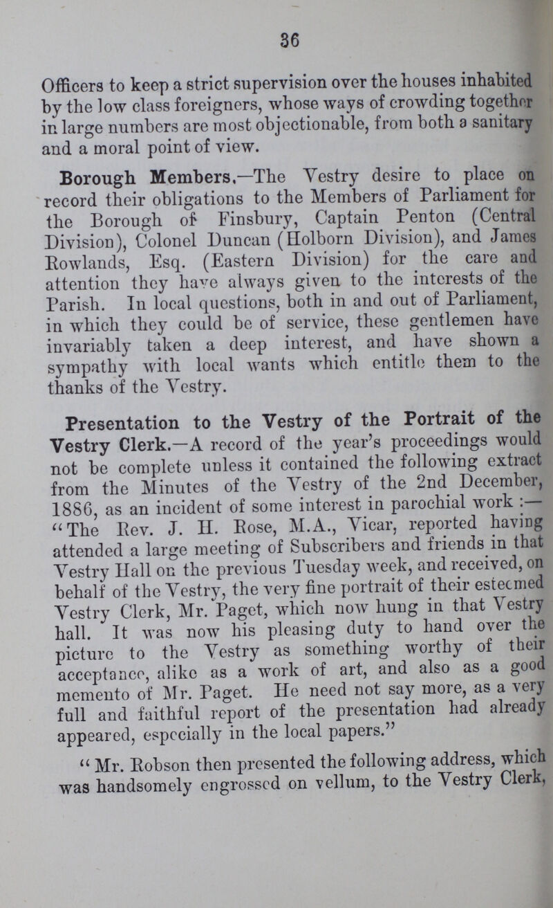 36 Officers to keep a strict supervision over the houses inhabited by the low class foreigners, whose ways of crowding together in large numbers are most objectionable, from both a sanitary and a moral point of view. Borough Members,—The Vestry desire to place on record their obligations to the Members of Parliament for the Borough of Finsbury, Captain Penton (Central Division), Colonel Duncan (Holborn Division), and James Rowlands, Esq. (Eastern Division) for the care and attention they have always given to the interests of the Parish. In local questions, both in and out of Parliament, in which they could be of service, these gentlemen have invariably taken a deep interest, and have shown a sympathy with local wants which entitle them to the thanks of the Vestry. Presentation to the Vestry of the Portrait of the Vestry Clerk.— A record of the year's proceedings would not be complete unless it contained the following extract from the Minutes of the Yestry of the 2nd December, 1886, as an incident of some interest in parochial work:— The Rev. J. H. Pose, M.A., Vicar, reported having attended a large meeting of Subscribers and friends in that Vestry Hall on the previous Tuesday week, and received, on behalf of the Vestry, the very fine portrait of their esteemed Vestry Clerk, Mr. Paget, which now hung in that Vestry hall. It was now his pleasing duty to hand over the picture to the Vestry as something worthy of their acceptance, alike as a work of art, and also as a good memento of Mr. Paget. He need not say more, as a very full and faithful report of the presentation had already appeared, especially in the local papers. Mr. Robson then presented the following address, which was handsomely engrossed on vellum, to the Vestry Clerk,