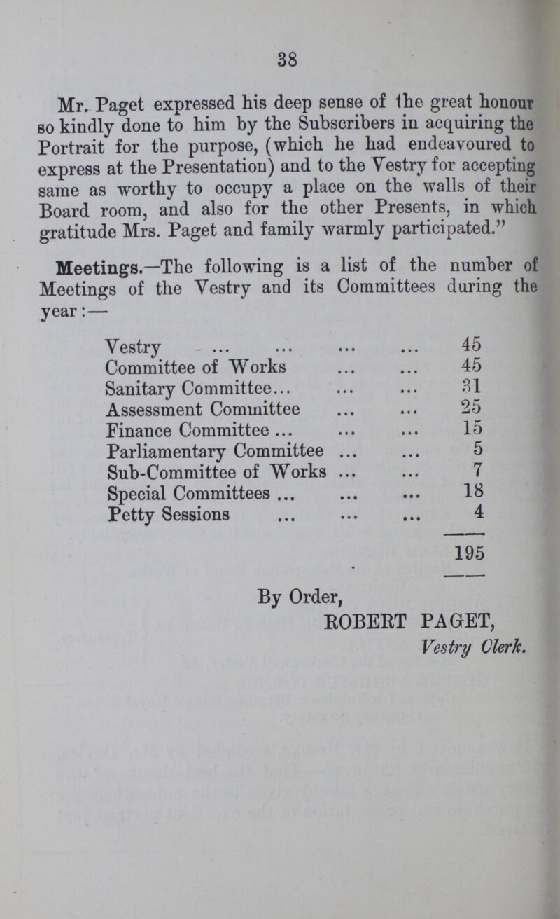 38 Mr. Paget expressed his deep sense of the great honour so kindly done to him by the Subscribers in acquiring the Portrait for the purpose, (which he had endeavoured to express at the Presentation) and to the Vestry for accepting same as worthy to occupy a place on the walls of their Board room, and also for the other Presents, in which gratitude Mrs. Paget and family warmly participated. Meetings.— The following is a list of the number of Meetings of the Vestry and its Committees during the year:— Vestry 45 Committee of Works 45 Sanitary Committee 31 Assessment Committee 25 Finance Committee 15 Parliamentary Committee 5 Sub-Committee of Works 7 Special Committees 18 Petty Sessions 4 195 By Order, ROBERT PAGET, Vestry Clerk.