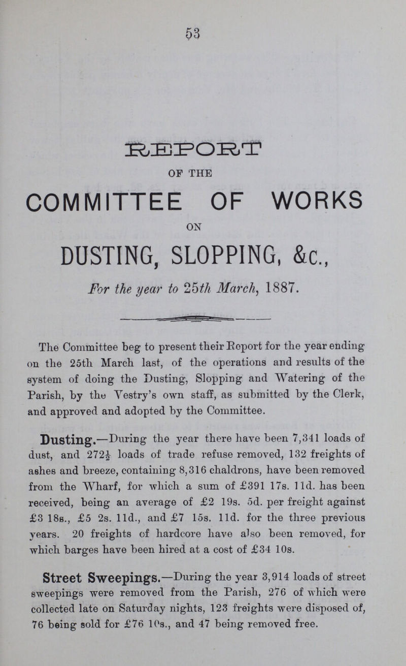 53 REPORT of the COMMITTEE OF WORKS on DUSTING, SLOPPING, &c., For the year to 25th March, 1887. The Committee beg to present their Report for the year ending on the 25th March last, of the operations and results of the system of doing the Dusting, Slopping and Watering of the Parish, by this Vestry's own staff, as submitted by the Clerk, and approved and adopted by the Committee. Dusting.—During the year there have been 7,341 loads of dust, and 272½ loads of trade refuse removed, 132 freights of ashes and breeze, containing 8,316 chaldrons, have been removed from the Wharf, for which a sum of £391 17s. 11d. has been received, being an average of £2 19s. 5d. per freight against £3 18s., £5 2s. 11d., and £7 15s. 11d. for the three previous years. 20 freights of hardcore have also been removed, for which barges have been hired at a cost of £34 10s. Street Sweepings.—During the year 3,914 loads of street sweepings were removed from the Parish, 276 of which were collected late on Saturday nights, 123 freights were disposed of, 76 being sold for £76 10s., and 47 being removed free.
