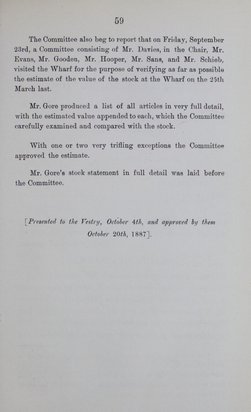 59 The Committee also beg to report that on Friday, September 23rd, a Committee consisting of Mr. Davies, in the Chair, Mr. Evans, Mr. Gooden, Mr. Hooper, Mr. Sans, and Mr. Schieb, visited the Wharf for the purpose of verifying as far as possible the estimate of the value of the stock at the Wharf on the 25th March last. Mr. Gore produced a list of all articles in very full detail, with the estimated value appended to each, which the Committee carefully examined and compared with the stock. With one or two very trifling exceptions the Committee approved the estimate. Mr. Gore's stock statement in full detail was laid before the Committee. [Presented to the Vestry, October 4th, and approved by them October 20th, 1887].