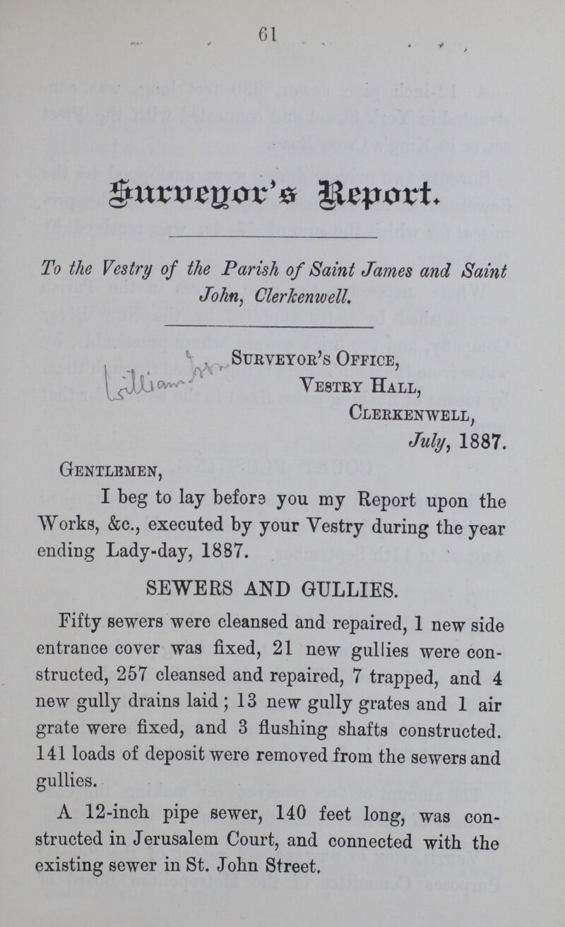 61 Survenyor's Report. To the Vestry of the Parish of Saint James and Saint John, Clerkcenwell. Surveyor's Office, Vestry Hall, Clerkenwell, July, 1887. Gentlemen, I beg to lay before you my Report upon the Works, &c., executed by your Vestry during the year ending Lady-day, 1887. SEWERS AND GULLIES. Fifty sewers were cleansed and repaired, 1 new side entrance cover was fixed, 21 new gullies were con structed, 257 cleansed and repaired, 7 trapped, and 4 new gully drains laid ; 13 new gully grates and 1 air grate were fixed, and 3 flushing shafts constructed. 141 loads of deposit were removed from the sewers and gullies. A 12-inch pipe sewer, 140 feet long, was con structed in Jerusalem Court, and connected with the existing sewer in St. John Street.