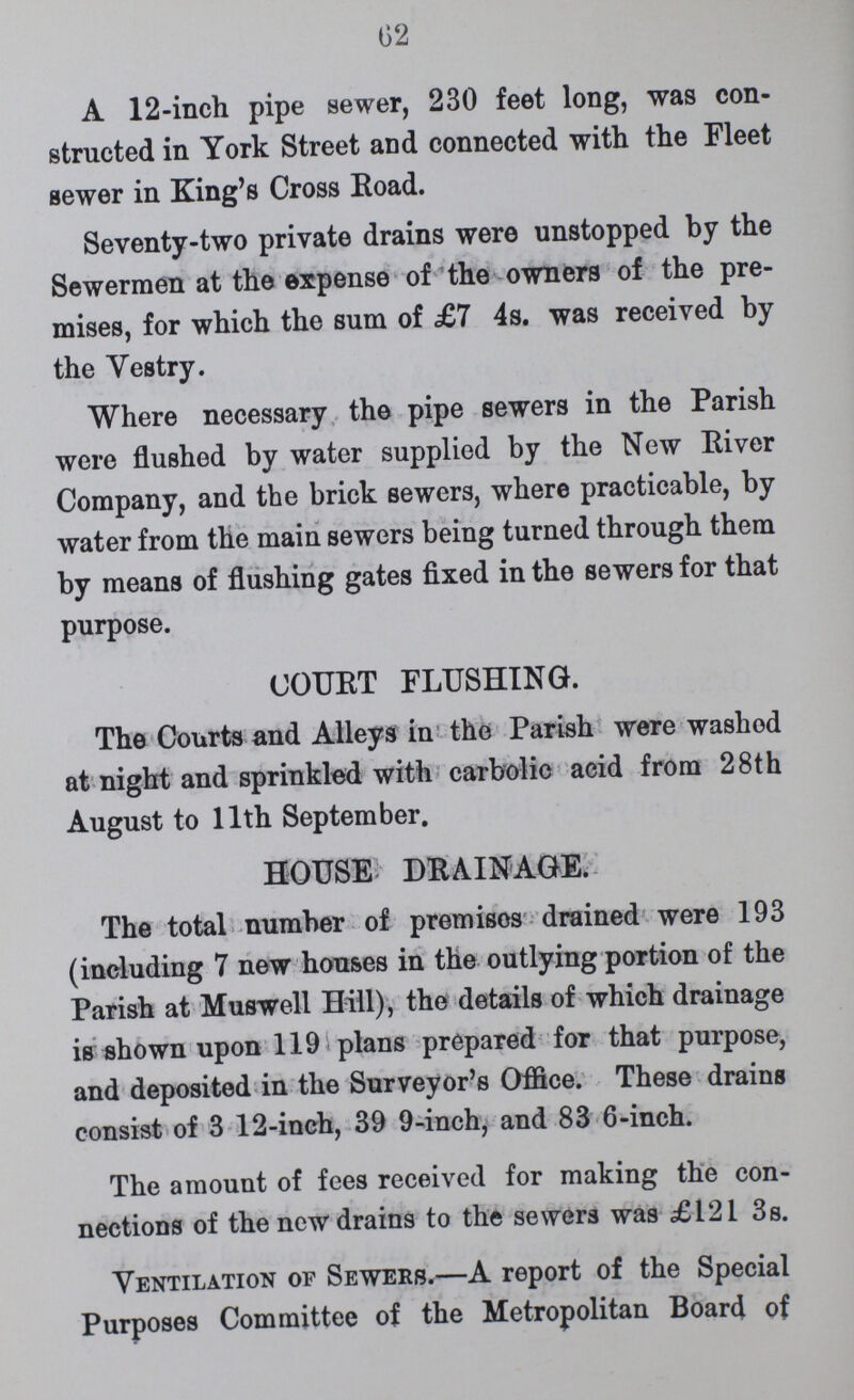 62 A 12-inch pipe sewer, 230 feet long, was con structed in York Street and connected with the Fleet sewer in King's Cross Road. Seventy-two private drains were unstopped by the Sewermen at the expense of the owners of the pre mises, for which the sum of £7 4s. was received by the Vestry. Where necessary the pipe sewers in the Parish were flushed by water supplied by the New River Company, and the brick sewers, where practicable, by water from the main sewers being turned through them by means of flushing gates fixed in the sewers for that purpose. COURT FLUSHING. The Courts and Alleys in the Parish were washed at night and sprinkled with carbolic acid from 28th August to 11th September. HOUSE: DRAINAGE. The total number of premises drained were 193 (including 7 new houses in the outlying portion of the Parish at Muswell Hill), the details of which drainage is shown upon 119 plans prepared for that purpose, and deposited in the Surveyor's Office. These drains consist of 3 12-inch, 39 9-inch, and 83 6-inch. The amount of fees received for making the con nections of the new drains to the sewers was £121 3s. Ventilation of Sewers.—A report of the Special Purposes Committee of the Metropolitan Board of