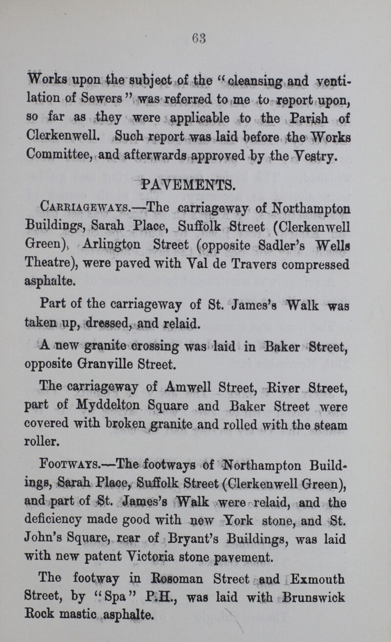 63 Works upon the subject of the cleansing and venti lation of Sewers  was referred to me to report upon, so far as they were applicable to the Parish of Clerkenwell. Such report was laid before the Works Committee, and afterwards approved by the Vestry. PAVEMENTS. Carriageways.—The carriageway of Northampton Buildings, Sarah Place, Suffolk Street (Clerkenwell Green)., Arlington Street (opposite Sadler's Wells Theatre), were paved with Val de Travers compressed asphalte. Part of the carriageway of St. James's Walk was taken up, dressed, and relaid. A new granite crossing was laid in Baker Street, opposite Granville Street. The carriageway of Amwell Street, River Street, part of Myddelton Square and Baker Street were covered with broken granite and rolled with the steam roller. Footways.—The footways of Northampton Build ings, Sarah Place, Suffolk Street (Clerkenwell Green), and part of St. James's Walk were relaid, and the deficiency made good with new York stone, and St. John's Square, rear of Bryant's Buildings, was laid with new patent Victoria stone pavement. The footway in Rosoman Street and Exmouth Street, by Spa P.H., was laid with Brunswick Bock mastic as phalte.