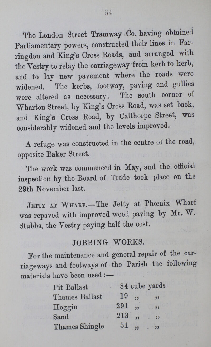 64 The London Street Tramway Co. having obtained Parliamentary powers, constructed their lines in Far ringdon and King's Cross Roads, and arranged with the Vestry to relay the carriageway from kerb to kerb, and to lay new pavement where the roads were widened. The kerbs, footway, paying and gullies were altered as necessary. The south corner of Wharton Street, by King's Cross Road, was set back, and King's Cross Road, by Calthorpe Street, was considerably widened and the levels improved. A refuge was constructed in the centre of the road, opposite Baker Street. The work was commenced in May, and the official inspection by the Board of Trade took place on the 29th November last. Jetty at Wharf.—The Jetty at Phoenix Wharf was repaved with improved wood paving by Mr. W. Stubbs, the Vestry paying half the cost. JOBBING WORKS. For the maintenance and general repair of the car riageways and footways of the Parish the following materials have been used:— Pit Ballast 84 cube yards Thames Ballast 19 „ „ Hoggin 291 „ „ Sand 213 „ „ Thames Shingle 51 „ „