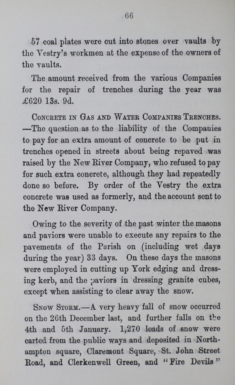 66 57 coal plates were cut into stones over vaults by the Vestry's workmen at the expense of the owners of the vaults. The amount received from the various Companies for the repair of trenches during the year was £620 13s. 9d. Concrete in Gas and Water Companies Trenches. —The question as to the liability of the Companies to pay for an extra amount of concrete to be put in trenches opened in streets about being repaved was raised by the New River Company, who refused to pay for such extra concrete, although they had repeatedly done so before. By order of the Vestry the extra concrete was used as formerly, and the account sent to the New River Company. Owing to the severity of the past winter the masons and paviors were unable to execute any repairs to the pavements of the Parish on (including wet days during the year) 33 days. On these days the masons were employed in cutting up York edging and dress ing kerb, and the paviors in dressing granite cubes, except when assisting to clear away the snow. Snow Storm.—A very heavy fall of snow occurred on the 26th December last, and further falls on the 4th and 5th January. 1,270 loads of snow were carted from the public ways and deposited in North ampton square, Claremont Square, St. John Street Road, and Clerkenwell Green, and Fire Devils