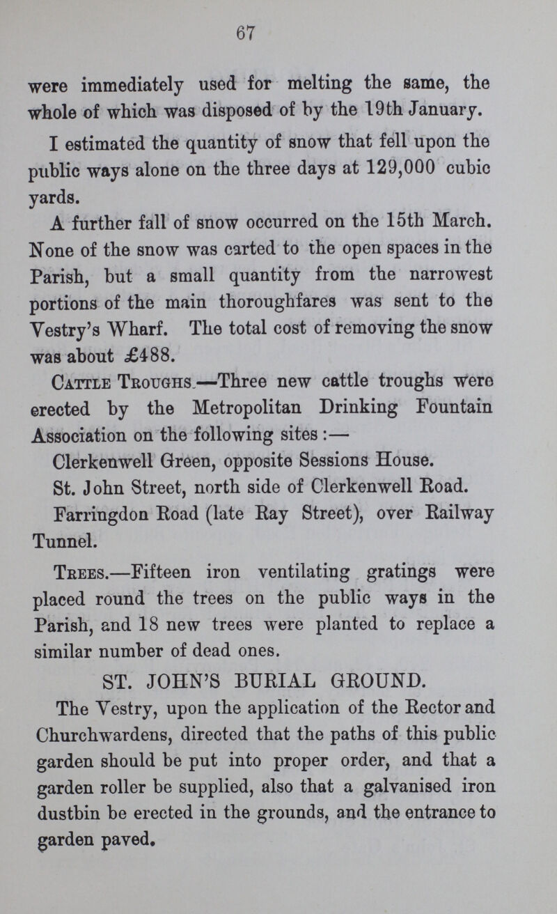 67 were immediately used for melting the same, the whole of which was disposed of by the 19 th January. I estimated the quantity of snow that fell upon the public ways alone on the three days at 129,000 cubic yards. A further fall of snow occurred on the 15th March. None of the snow was carted to the open spaces in the Parish, but a small quantity from the narrowest portions of the main thoroughfares was sent to the Vestry's Wharf. The total cost of removing the snow was about £488. Cattle Troughs.—Three new cattle troughs were erected by the Metropolitan Drinking Fountain Association on the following sites :— Clerkenwell Green, opposite Sessions House. St. John Street, north side of Clerkenwell Road. Farringdon Road (late Ray Street), over Railway Tunnel. Trees.—Fifteen iron ventilating gratings were placed round the trees on the public ways in the Parish, and 18 new trees were planted to replace a similar number of dead ones. ST. JOHN'S BURIAL GROUND. The Vestry, upon the application of the Rector and Churchwardens, directed that the paths of this public garden should be put into proper order, and that a garden roller be supplied, also that a galvanised iron dustbin be erected in the grounds, and the entrance to garden paved.