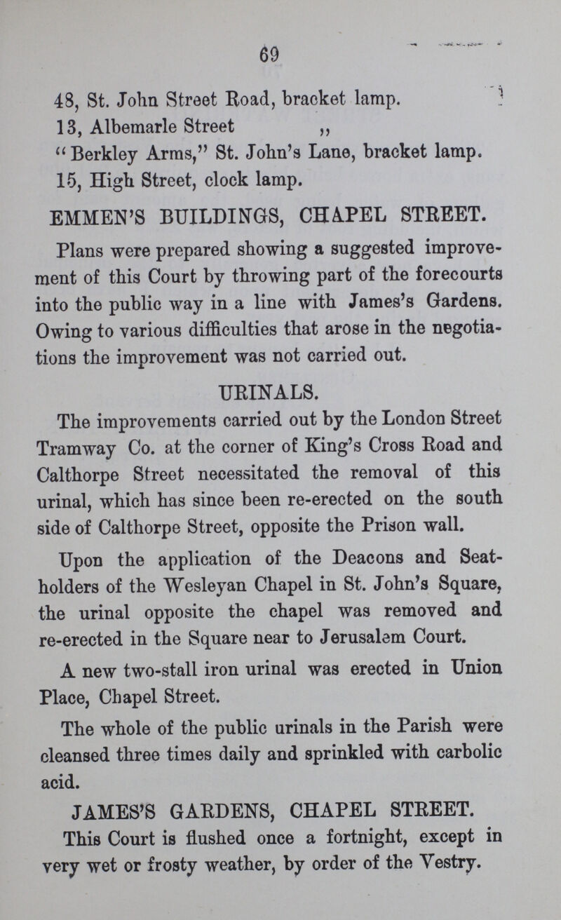 69 48, St. John Street Road, bracket lamp. 13, Albemarle Street ,,  Berkley Arms, St. John's Lane, bracket lamp. 15, High Street, clock lamp. EMMEN'S BUILDINGS, CHAPEL STREET. Plans were prepared showing a suggested improve ment of this Court by throwing part of the forecourts into the public way in a line with James's Gardens. Owing to various difficulties that arose in the negotia tions the improvement was not carried out. URINALS. The improvements carried out by the London Street Tramway Co. at the corner of King's Cross Road and Calthorpe Street necessitated the removal of this urinal, which has since been re-erected on the south side of Calthorpe Street, opposite the Prison wall. Upon the application of the Deacons and Seat holders of the Wesleyan Chapel in St. John's Square, the urinal opposite the chapel was removed and re-erected in the Square near to Jerusalem Court. A new two-stall iron urinal was erected in Union Place, Chapel Street. The whole of the public urinals in the Parish were cleansed three times daily and sprinkled with carbolic acid. JAMES'S GARDENS, CHAPEL STREET. This Court is flushed once a fortnight, except in very wet or frosty weather, by order of the Vestry.