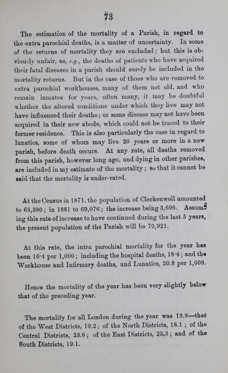 73 The estimation of the mortality of a Parish, in regard to the extra parochial deaths, is a matter of uncertainty. In some of the returns of mortality they are excluded; but this is ob viously unfair, as, e.g., the deaths of patients who have acquired their fatal diseases in a parish should surely be included in the mortality returns. But in the case of those who are removed to extra parochial workhouses, many of them not old, and who remain inmates for years, often many, it may be doubtful whether the altered conditions under which they live may not have influenced their deaths; or some disease may not have been acquired in their new abode, which could not be traced to their former residence. This is also particularly the case in regard to lunatics, some of whom may live 20 years or more in a new parish, before death occurs. At any rate, all deaths removed from this parish, however long ago, and dying in other parishes, are included in my estimate of the mortality ; so that it cannot be said that the mortality is under-rated. At the Census in 1871, the population of Clerkenwell amounted to 65,380; in 1881 to 69,076; the increase being 3,696. Assum ing this rate of increase to have continued during the last 5 years, the present population of the Parish will be 70,921. At this rate, the intra parochial mortality for the year has been 16.4 per 1,000 ; including the hospital deaths, 18.4 ; and the Workhouse and Infirmary deaths, and Lunatics, 20.8 per 1,000. Hence the mortality of the year has been very slightly below that of the preceding year. The mortality for all London during the year was 19.9—that of the West Districts, 19.2; of the North Districts, 18.1 ; of the Central Districts, 23.6 ; of the East Districts, 23.3 ; and of the South Districts, 19.1.