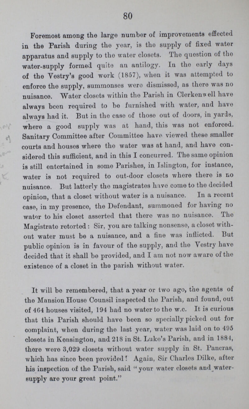 80 Foremost among the large number of improvements effected in the Parish during the year, is the supply of fixed water apparatus and supply to tho water closets. The question of tho water-supply formed quite an antilogy. In the early days of the Vestry's good work (1857), when it was attempted to enforce the supply, summonses wero dismissed, as there was no nuisance. Water closets within tho Parish in Clerkenwell have always been required to be furnished with water, and have always had it. But in the case of those out of doors, in yards, where a good supply was at hand, this was not enforced. Sanitary Committee after Committee have viewed these smaller courts and houses where the water was at hand, and have con sidered this sufficient, and in this I concurred. The same opinion is still entertained in some Parishes, in Islington, for instance, water is not required to out-door closets where there is no nuisance. But latterly the magistrates have come to the decided opinion, that a closet without water is a nuisance. In a recent case, in my presence, the Defendant, summoned for having no water to his closet asserted that there was no nuisance. The Magistrate retorted: Sir, you are talking nonsense, a closet with out water must be a nuisance, and a fine was inflicted. But public opinion is in favour of the supply, and the Vestry have decided that it shall be provided, and I am not now aware of tho existence of a closet in the parish without water. It will be remembered, that a year or two ago, the agents of the Mansion House Counsil inspected tho Parish, and found, out of 464 houses visited, 194 had no water to the w.c. It is curious that this Parish should have been so specially picked out for complaint, when during tho last year, water was laid on to 495 closets in Kensington, and 218 in St. Luke's Parish, and in 1884, there were 3,029 closets without water supply in St. Pancras, which has since been provided 1 Again, Sir Charles Dilke, after his inspection of the Parish, said your water closets and water supply are your great point.