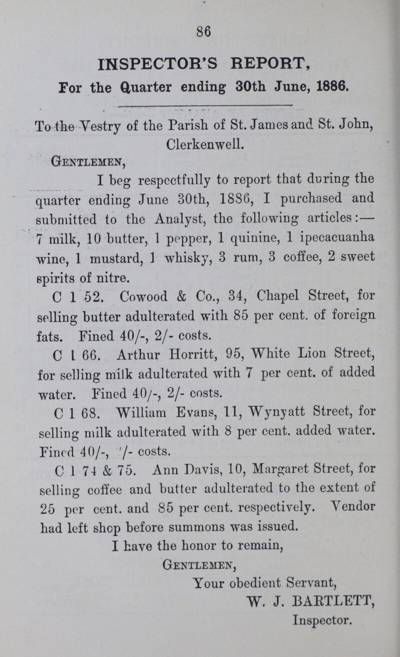 86 INSPECTOR'S REPORT, For the Quarter ending 30th June, 1886. To the Vestry of the Parish of St. James and St. John, Clerkenwell. Gentlemen, I beg respectfully to report that during the quarter ending June 30th, 1886, I purchased and submitted to the Analyst, the following articles:— 7 milk, 10 butter, 1 popper, 1 quinine, 1 ipecacuanha wine, 1 mustard, 1 whisky, 3 rum, 3 coffee, 2 sweet spirits of nitre. C 1 52. Cowood & Co., 34, Chapel Street, for selling butter adulterated with 85 per cent. of foreign fats. Fined 40/-, 2/- costs. C 1 66. Arthur Horritt, 95, White Lion Street, for selling milk adulterated with 7 per cent.of added water. Fined 40/-, 2/- costs. C 1 68. William Evans, 11, Wynyatt Street, for selling milk adulterated with 8 per cent. added water. Fined 40/-, 2/- costs. C 1 74 & 75. Ann Davis, 10, Margaret Street, for selling coffee and butter adulterated to the extent of 25 per cent. and 85 per cent. respectively. Vendor had left shop before summons was issued. I have the honor to remain, Gentlemen, Your obedient Servant, W. J. BARTLETT, Inspector.