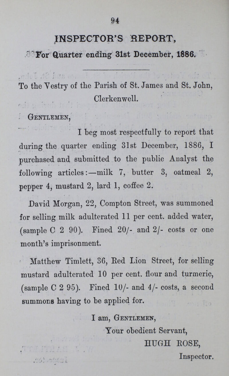 94 INSPECTOR'S REPORT, For Quarter ending 31st December, 1886. To the Vestry of the Parish of St. James and St. John, Clerkenwell. Gentlemen, I beg most respectfully to report that during the quarter ending 31st December, 1886, I purchased and submitted to the public Analyst the following articles:—milk 7, butter 3, oatmeal 2, pepper 4, mustard 2, lard 1, coffee 2. David Morgan, 22, Compton Street, was summoned for selling milk adulterated 11 per cent. added water, (sample C 2 90). Fined 20/- and 2/- costs or one month's imprisonment. Matthew Timlett, 36, Red Lion Street, for selling mustard adulterated 10 per cent. flour and turmeric, (sample C 2 95). Fined 10/- and 4/- costs, a second summons having to be applied for. I am, Gentlemen, Your obedient Servant, HUGH ROSE, Inspector.