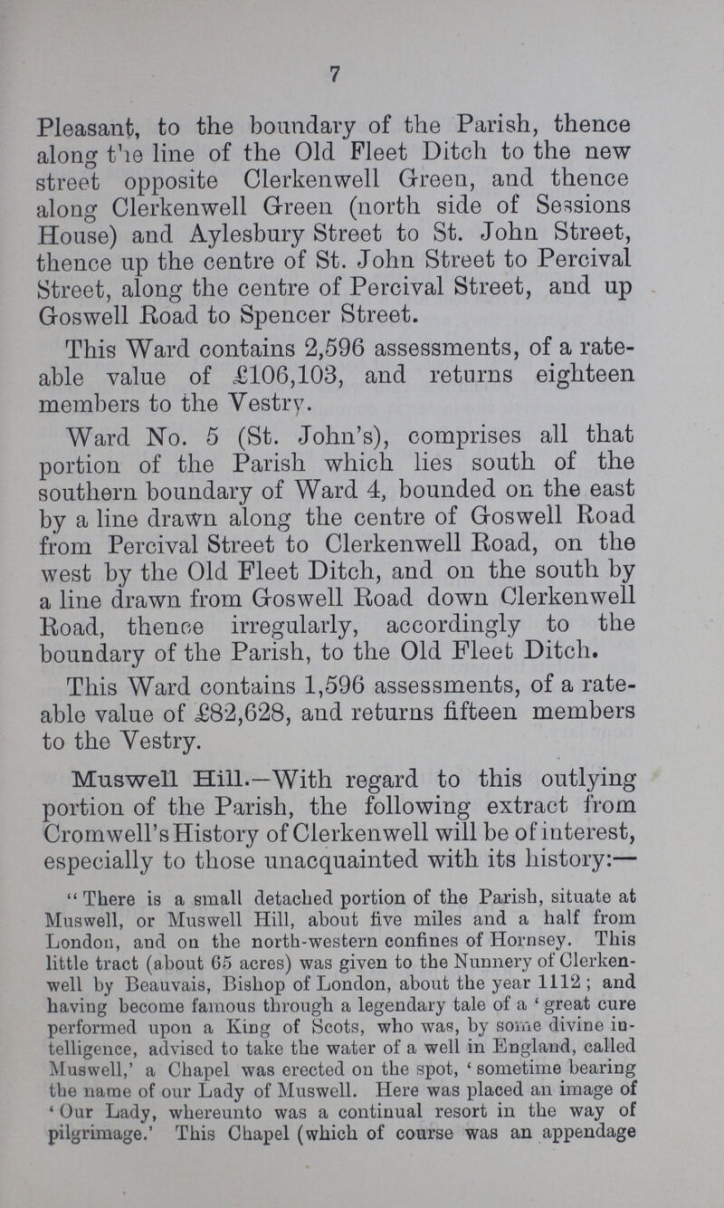 7 Pleasant, to the boundary of the Parish, thence along the line of the Old Fleet Ditch to the new street opposite Clerkenwell Green, and thence along Clerkenwell Green (north side of Sessions House) and Aylesbury Street to St. John Street, thence up the centre of St. John Street to Percival Street, along the centre of Percival Street, and up Goswell Road to Spencer Street. This Ward contains 2,596 assessments, of a rate able value of ,£106,103, and returns eighteen members to the Vestry. Ward No. 5 (St. John's), comprises all that portion of the Parish which lies south of the southern boundary of Ward 4, bounded on the east by a line drawn along the centre of Goswell Road from Percival Street to Clerkenwell Road, on the west by the Old Fleet Ditch, and on the south by a line drawn from Goswell Road down Clerkenwell Road, thence irregularly, accordingly to the boundary of the Parish, to the Old Fleet Ditch. This Ward contains 1,596 assessments, of a rate able value of £82,628, and returns fifteen members to the Vestry. Muswell Hill.—With regard to this outlying portion of the Parish, the following extract from Cromwell's History of Clerkenwell will be of interest, especially to those unacquainted with its history:— There is a small detached portion of the Parish, situate at Muswell, or Muswell Hill, about five miles and a half from London, and on the north-western confines of Hornsey. This little tract (about 65 acres) was given to the Nunnery of Clerken well by Beauvais, Bishop of London, about the year 1112; and having become famous through a legendary tale of a 'great cure performed upon a King of Scots, who was, by some divine in telligence, advised to take the water of a well in England, called Muswell,' a Chapel was erected on the spot, 'sometime bearing the name of our Lady of Muswell. Here was placed an image of 'Our Lady, whereunto was a continual resort in the way of pilgrimage.' This Chapel (which of course was an appendage