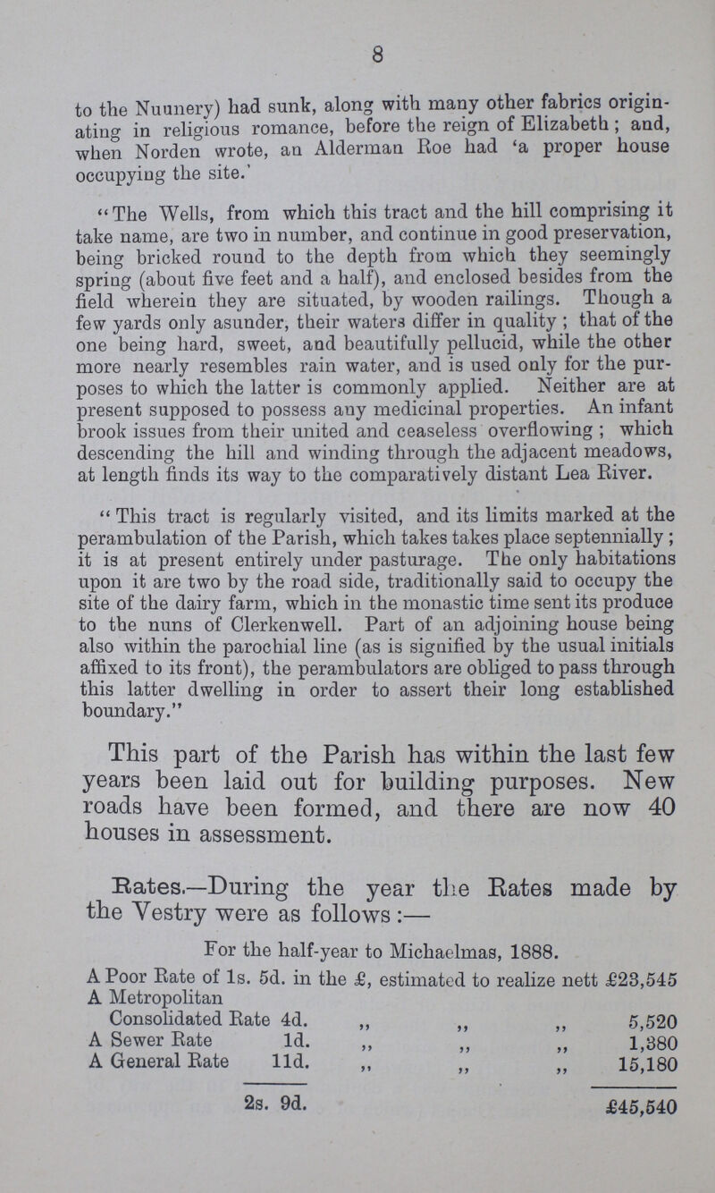 8 to the Nuunery) had sunk, along with many other fabrics origin ating in religious romance, before the reign of Elizabeth; and, when Norden wrote, an Alderman Roe had 'a proper house occupying the site.' The Wells, from which this tract and the hill comprising it take name, are two in number, and continue in good preservation, being bricked round to the depth from which they seemingly spring (about five feet and a half), and enclosed besides from the field wherein they are situated, by wooden railings. Though a few yards only asunder, their waters differ in quality ; that of the one being hard, sweet, and beautifully pellucid, while the other more nearly resembles rain water, and is used only for the pur poses to which the latter is commonly applied. Neither are at present supposed to possess any medicinal properties. An infant brook issues from their united and ceaseless overflowing; which descending the hill and winding through the adjacent meadows, at length finds its way to the comparatively distant Lea River. This tract is regularly visited, and its limits marked at the perambulation of the Parish, which takes takes place septennially; it is at present entirely under pasturage. The only habitations upon it are two by the road side, traditionally said to occupy the site of the dairy farm, which in the monastic time sent its produce to the nuns of Clerkenwell. Part of an adjoining house being also within the parochial line (as is signified by the usual initials affixed to its front), the perambulators are obliged to pass through this latter dwelling in order to assert their long established boundary. This part of the Parish has within the last few years been laid out for building purposes. New roads have been formed, and there are now 40 houses in assessment. Bates.—During the year the Rates made by the Yestry were as follows:— For the half-year to Michaelmas, 1888. A Poor Rate of 1s. 5d. in the £, estimated to realize nett £23,545 A Metropolitan Consolidated Rate 4d. „ „ „ 5,520 A Sewer Rate 1d. „ „ „ 1,380 A General Rate 11d. „ „ „ 15,180 2s. 9d. £45,540