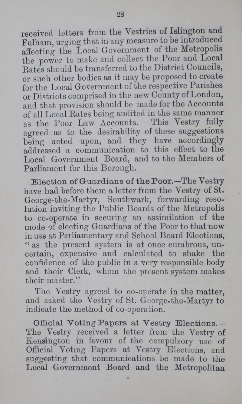 28 received letters from the Vestries of Islington and Fulham, urging that in any measure to be introduced affecting the Local Government of the Metropolis the power to make and collect the Poor and Local Rates should he transferred to the District Councils, or such other bodies as it may be proposed to create for the Local Government of the respective Parishes or Districts comprised in the new County of London, and that provision should be made for the Accounts of all Local Rates being audited in the same manner as the Poor Law Accounts. This Vestry fully agreed as to the desirability of these suggestions being acted upon, and they have accordingly addressed a communication to this effect to the Local Government Board, and to the Members of Parliament for this Borough. Election of Guardians of the Poor.—The Vestry have had before them a letter from the Vestry of St. George-the-Martyr, Southwark, forwarding reso lution inviting the Public Boards of the Metropolis to co-operate in securing an assimilation of the mode of electing Guardians of the Poor to that now in use at Parliamentary and School Board Elections, “as the present system is at once cumbrous, un certain, expensive and calculated to shake the confidence of the public in a very responsible body and their Clerk, whom the present system makes their master.” The Vestry agreed to co-op orate in the matter, and asked the Vestry of St. George-the-Martyr to indicate the method of co-operation. Official Voting Papers at Vestry Elections.— The Vestry received a letter from the Vestry of Kensington in favour of the compulsory use of Official Voting Papers at Vestry Elections, and suggesting that communications be made to the Local Government Board and the Metropolitan