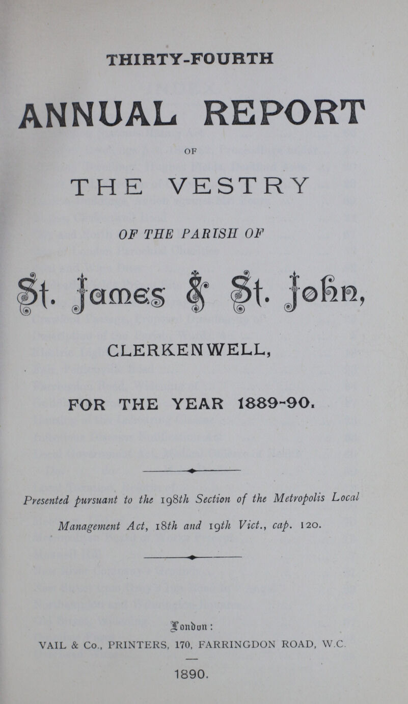 THIRTY-FOURTH ANNUAL REPORT OF THE VESTRY OF TEE PARISH OF St. James & St- John, CLERKENWELL, FOR THE YEAR 1889-90. Presented pursuant to the 198th Section of the Metropolis Local Management Act, 18th and 19th Vict., cap. 120. London: VAIL & Co., PRINTERS, 170, FARRINGDON ROAD, W.C. 1890.