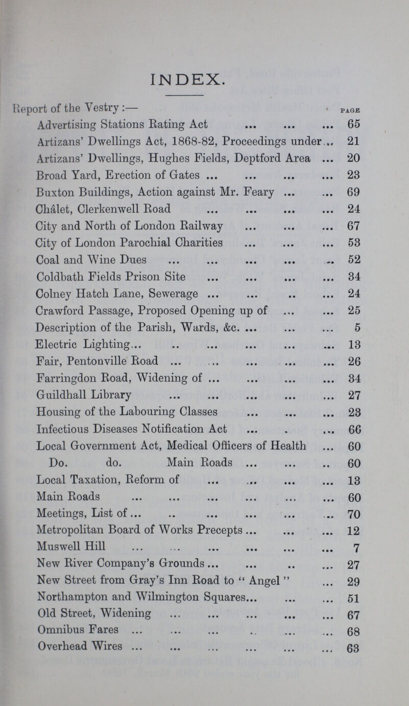 INDEX. Report of the Vestry :— PAGE Advertising Stations Rating Act 65 Artizans' Dwellings Act, 1868-82, Proceedings under 21 Artizans' Dwellings, Hughes Fields, Deptford Area 20 Broad Yard, Erection of Gates 23 Buxton Buildings, Action against Mr. Feary 69 Chalet, Clerkenwell Road 24 City and North of London Railway 67 City of London Parochial Charities 53 Coal and Wine Dues 52 Coldbath Fields Prison Site 34 Colney Hatch Lane, Sewerage 24 Crawford Passage, Proposed Opening up of 25 Description of the Parish, Wards, &c. 5 Electric Lighting 13 Fair, Pentonville Road 26 Farringdon Road, Widening of 34 Guildhall Library 27 Housing of the Labouring Classes 23 Infectious Diseases Notification Act 66 Local Government Act, Medical Officers of Health 60 Do. do. Main Roads 60 Local Taxation, Reform of 13 Main Roads 60 Meetings, List of 70 Metropolitan Board of Works Precepts 12 Muswell Hill 7 New River Company's Grounds 27 New Street from Gray's Inn Road to  Angel  29 Northampton and Wilmington Squares 51 Old Street, Widening 67 Omnibus Fares 68 Overhead Wires 63