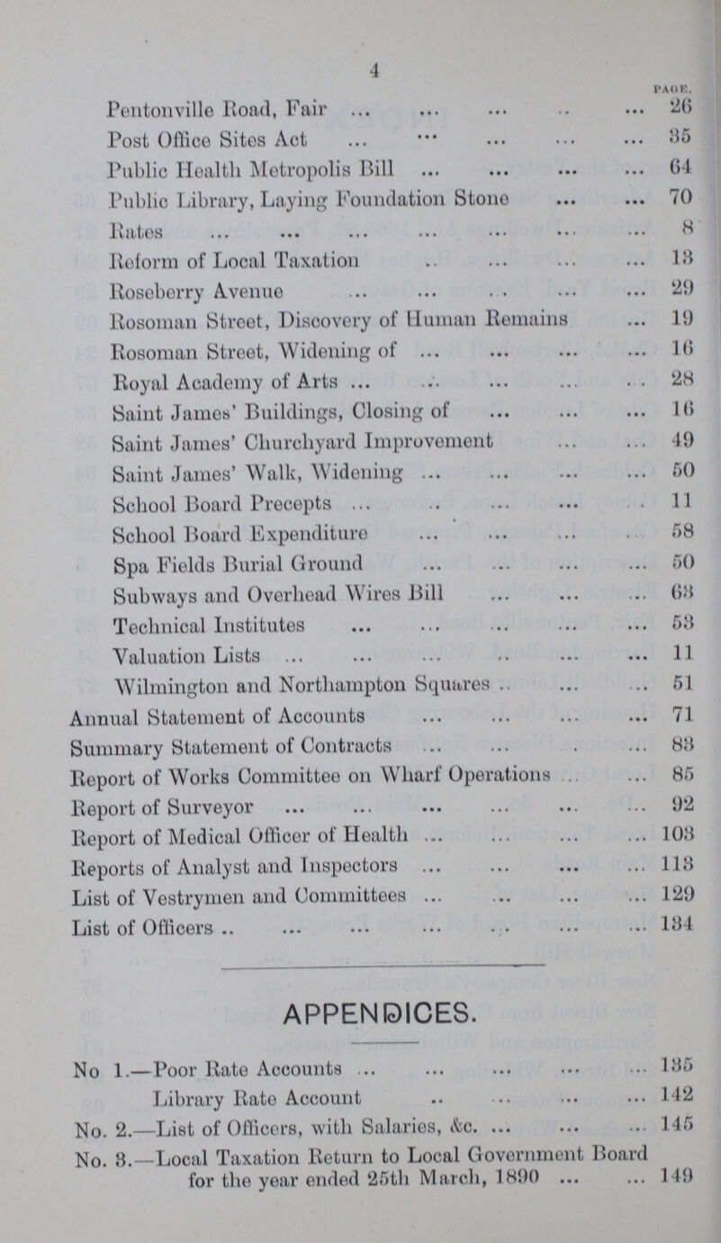 4 PAGE. Pentonville Road, Fair 26 Post Office Sites Act 35 Public Health Metropolis Bill 64 Public Library, Laying Foundation Stone 70 Rates 8 Reform of Local Taxation 18 Roseberry Avenue 29 Rosoman Street, Discovery of Human Remains 19 Rosoman Street, Widening of 16 Royal Academy of Arts 28 Saint James' Buildings, Closing of 16 Saint James' Churchyard Improvement 49 Saint James' Walk, Widening 50 School Board Precepts 11 School Board Expenditure 58 Spa Fields Burial Ground 50 Subways and Overhead Wires Bill 68 Technical Institutes 53 Valuation Lists 11 Wilmington and Northampton Squares 51 Annual Statement of Accounts 71 Summary Statement of Contracts 88 Report of Works Committee on Wharf Operations 85 Report of Surveyor 92 Report of Medical Officer of Health 108 Reports of Analyst and Inspectors 118 List of Vestrymen and Committees 129 List of Officers 184 APPENDICES. No 1.—Poor Rate Accounts 185 Library Rate Account 142 No. 2.—List of Officers, with Salaries, &c. 145 No. 8.—Local Taxation Return to Local Government Board for the year ended 25th March, 1890 149