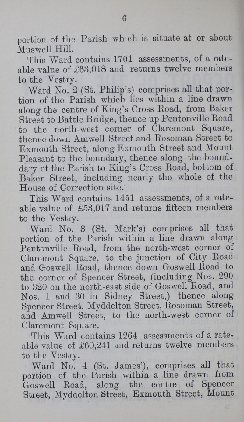 6 portion of the Parish which is situate at or about Muswell Hill. This Ward contains 1701 assessments, of a rate able value of £63,018 and returns twelve members to the Vestry. Ward No. 2 (St. Philip's) comprises all that por tion of the Parish which lies within a line drawn along the centre of King's Cross Road, from Baker Street to Battle Bridge, thence up Pentonville Road to the north-west corner of Claremont Square, thence down Amwell Street and Rosoman Street to Exmouth Street, along Exmouth Street and Mount Pleasant to the boundary, thence along the bound dary of the Parish to King's Cross Road, bottom of Baker Street, including nearly the whole of the House of Correction site. This Ward contains 1451 assessments, of a rate able value of £53,017 and returns fifteen members to the Vestry. Ward No. 3 (St. Mark's) comprises all that portion of the Parish within a line drawn along Pentonville Road, from the north-west corner of Claremont Square, to the junction of City Road and Goswell Road, thence down Goswell Road to the corner of Spencer Street, (including Nos. 290 to 320 on the north-east side of Goswell Road, and Nos. 1 and 30 in Sidney Street,) thence along Spencer Street, Myddelton Street, Rosoman Street, and Amwell Street, to the north-west corner of Claremont Square. This Ward contains 1264 assessments of a rate able value of £60,241 and returns twelve members to the Vestry. Ward No. 4 (St. James'), comprises all that portion of the Parish within a line drawn from Goswell Road, along the centre of Spencer Street, Myddelton Street, Exmouth Street, Mount