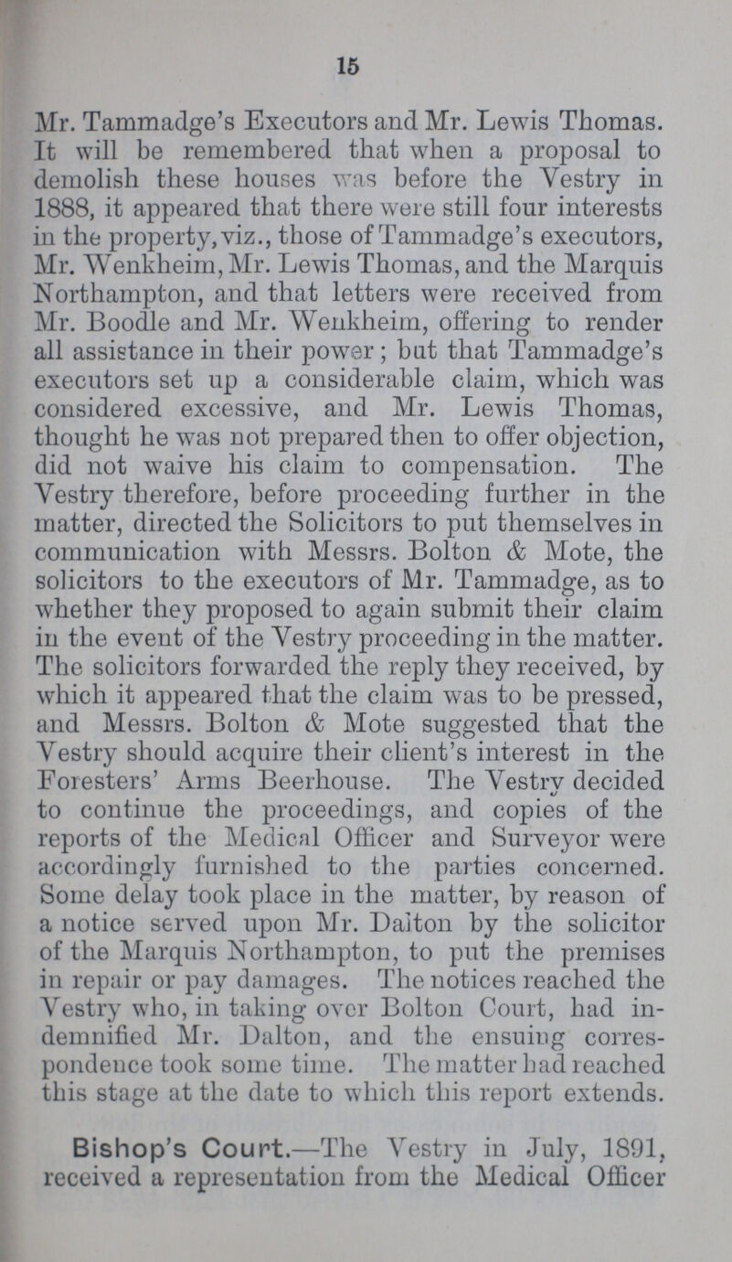 15 Mr. Tammadge's Executors and Mr. Lewis Thomas. It will be remembered that when a proposal to demolish these houses was before the Vestry in 1888, it appeared that there were still four interests in the property, viz., those of Tammadge's executors, Mr. Wenkheim, Mr. Lewis Thomas, and the Marquis Northampton, and that letters were received from Mr. Boodle and Mr. Wenkheim, offering to render all assistance in their power; but that Tammadge's executors set up a considerable claim, which was considered excessive, and Mr. Lewis Thomas, thought he was not prepared then to offer objection, did not waive his claim to compensation. The Vestry therefore, before proceeding further in the matter, directed the Solicitors to put themselves in communication with Messrs. Bolton & Mote, the solicitors to the executors of Mr. Tammadge, as to whether they proposed to again submit their claim in the event of the Vestry proceeding in the matter. The solicitors forwarded the reply they received, by which it appeared that the claim was to be pressed, and Messrs. Bolton & Mote suggested that the Vestry should acquire their client's interest in the Foresters' Arms Beerhouse. The A Vestry decided to continue the proceedings, and copies of the reports of the Medical Officer and Surveyor were accordingly furnished to the parties concerned. Some delay took place in the matter, by reason of a notice served upon Mr. Daiton by the solicitor of the Marquis Northampton, to put the premises in repair or pay damages. The notices reached the Vestry who, in taking over Bolton Court, had in demnified Mr. Dalton, and the ensuing corres pondence took some time. The matter had reached this stage at the date to which this report extends. Bishop's Court.—The Vestry in July, 1891, received a representation from the Medical Officer