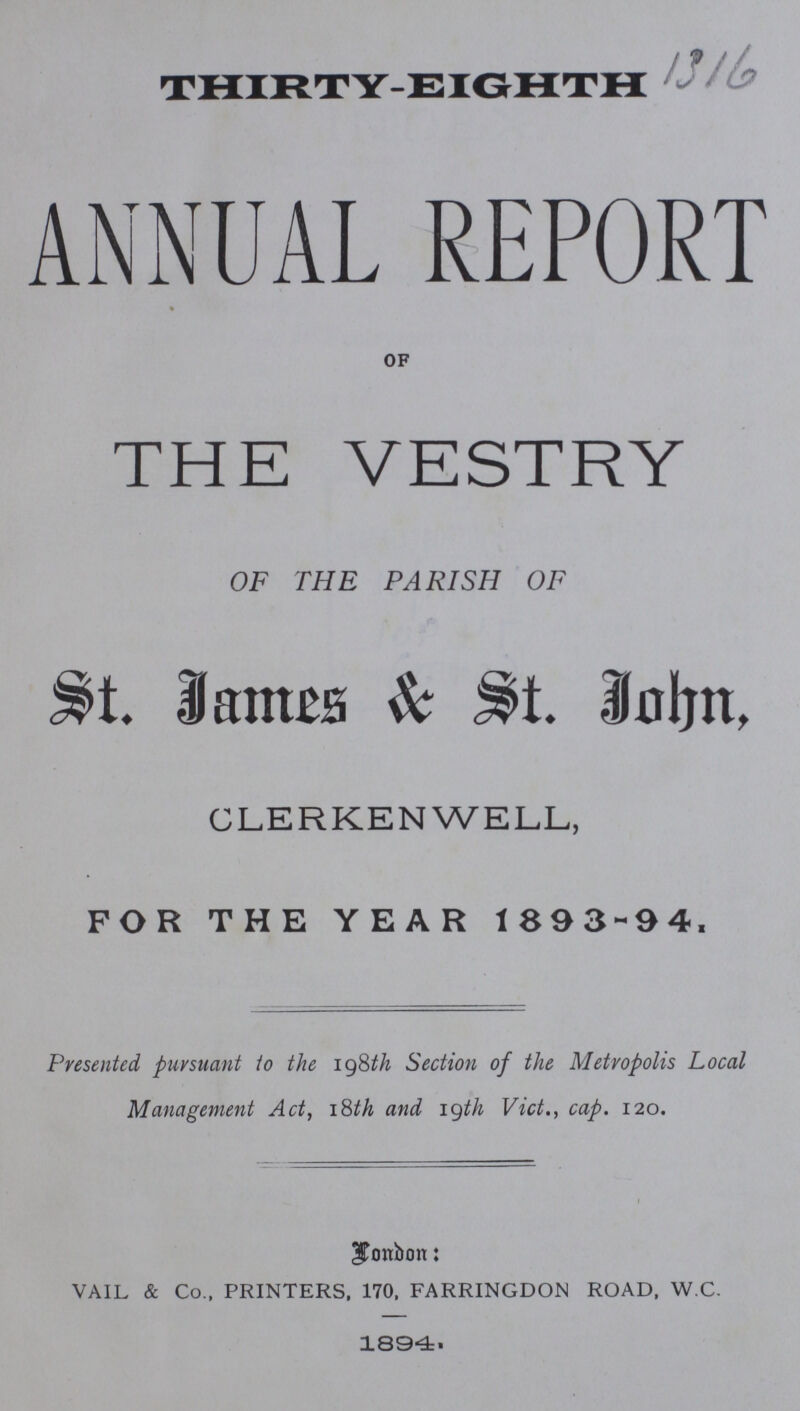 THIRT-EIGHTH 1316 ANNUAL REPORT of THE VESTRY OF THE PARISH OF $t. James St. John, CLERKENWELL, FOR THE YEAR 1893-94. Presented pursuant to the 198th Section of the Metropolis Local Management Act, 18th and 19th Vict., cap. 120. London: VAIL & Co., PRINTERS, 170, FARRINGDON ROAD, W.C. 1894.